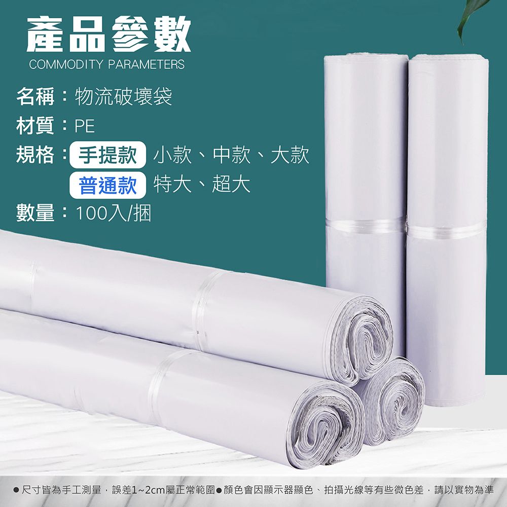 產品參數COMMODITY PARAMETERS名稱:物流破壞袋材質:PE規格: 手提款 小款、中款、大款普通款 特大、超大數量:100入/捆尺寸皆為手工測量,誤差1~2cm屬正常範圍顏色會因顯示器顯色、拍攝光線等有些微色差,請以實物為準