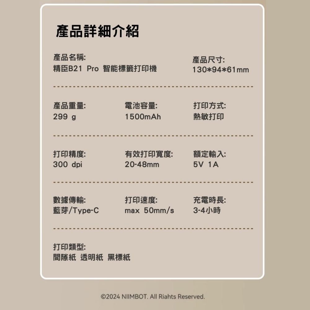 產品詳細介紹產品名稱精臣B21 Pro 智能標籤打印機產品尺寸:130*94*61mm產品重量:電池容量:打印方式:299 g1500mAh熱敏打印打印精度:300 dpi有效打印寬度:額定輸入:20-48mm5V 數據傳輸:打印速度:充電時長:藍芽/Type-Cmax 50mm/s3-4小時打印類型:間隙紙 透明紙 黑標紙©2024 NIIMBOT. All Riahts Reserved.