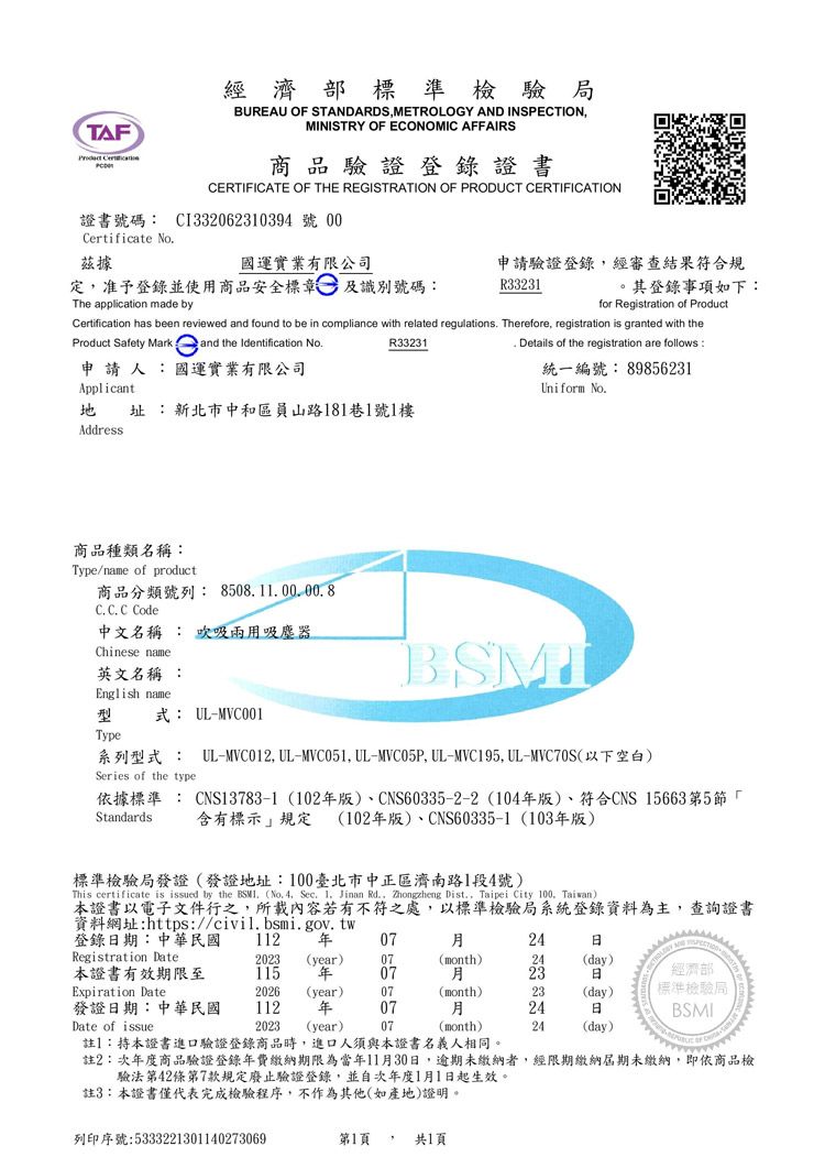 TAF 經濟部標準檢驗局BUREAU OF STANDARDSMETROLOGY AND INSPECTIONMINISTRY OF ECONOMIC AFFAIRS商品驗證登錄證書CERTIFICATE OF THE REGISTRATION OF PRODUCT CERTIFICATION證書號碼 CI33062310394號 00Certificate No據國運實業有限公司定,准予登錄並使用商品安全標章及識別號碼:申請驗證登錄,經審查結果符合規R33231其登錄事項如下:The application made byfor Registration of ProductCertification has been reviewed and found to be in compliance with related regulations. Therefore, registration is granted with theR33231Product Safety Mark and the Identification No.申請人:國運實業有限公司Applicant址:新北市中和區員山路181巷1號1樓Address. Details of the registration are follows :統一編號:89856231Uniform No.商品種類名稱:Type/name of product商品分類號列:8508.100.00.8C. C. C Code中文名稱 : 吸兩用吸塵器Chinese name英文名稱 :English name型式: UL-MVC001Type系列型式 : UL-MVC012, UL-MVC051, UL-MVC05P,UL-MVC195,UL-MVC70S以下空白)Series of the type依據標準: CNS13783-1 (102版)、CNS60335-2-2 (104版)、符合CNS 15663第5節 2含有標示規定 (102版)、CNS60335-1 (103年版)Standards標準檢驗局發證(發證地址:100臺北市中正區濟南路1段4號)This certificate is issued by the BSMI (No. 4, Sec. 1. Jinan Rd., Zhongzheng Dist., Taipei City 100, Taiwan)本證書以電子文件行之,所載內容若有不符之處,以標準檢驗局系統登錄資料為主,查詢證書資料網址:https://civil.bsmi.gov.tw登錄期:中華民國112 年0724Registration Date2023 (year)07(month)24(day)本證書有效期限至115 年0723經濟部Expiration Date2026(year)07(month)23(day)標準檢驗局發證日期:中華民國112年 0724日BSMIDate of issue2023 (year)07(month)24(day)註1:持本證書進口驗證登錄商品時,進口人須與本證書名義人相同。註2:次年度商品驗證登錄年費繳納期限為當年11月30日,逾期未繳納者,經限期繳納屆期未繳納,即依商品檢驗法第42條第7款規定廢止驗證登錄,並自次年度1月1日起生效。註3:本證書僅代表完成檢驗程序,不作為其他(如產地)證明。列印序號:5333221301140273069第1頁 共1頁