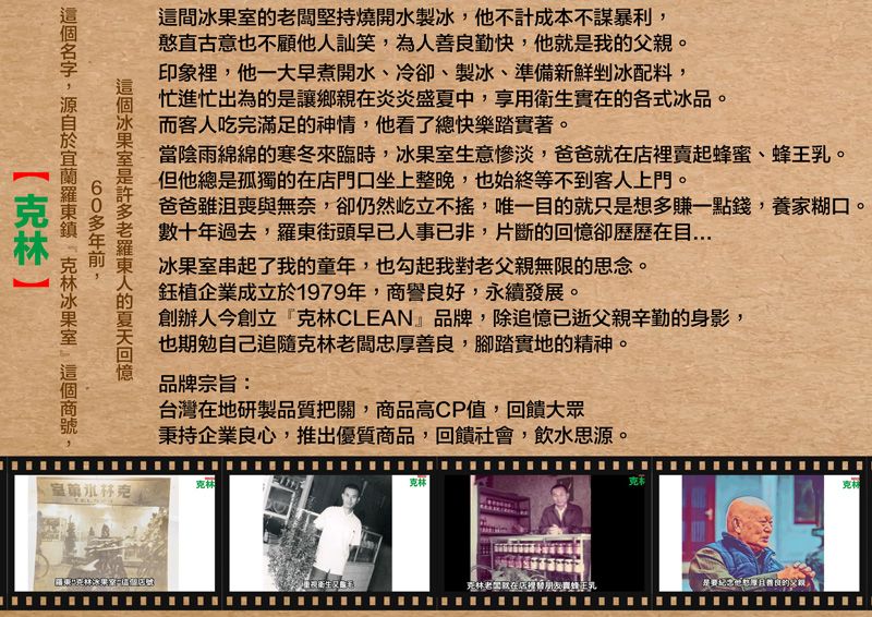 這間闆堅持燒開水製他不計成本不謀暴利,憨直古意也不顧他訕笑,為人勤快,他就我。印象裡,他一大早煮開水冷卻、製冰、準備新鮮剉冰配料,忙進忙出為的讓鄉親炎炎盛夏中,享用衛生實在的各式冰品。而客人吃完滿足的神情,他看了總快樂踏實著。當陰雨綿綿的寒冬來臨時,冰生意慘淡,爸爸就在賣起蜂蜜、。但他總是孤獨的在店門口坐上整晚,也始終等不到客人上門。爸爸沮喪與無奈,卻仍然屹立不,唯一目的就只是想多賺一點錢,養家糊口。數十年過去,街頭早已人事已非,片斷的卻歷歷在目冰果室串起了我的童年,也勾起我對父親無限的思念。企業成立1979年,商譽良,永續發展。創辦人今創立『CLEAN』品牌,除追憶已逝父親辛勤的身影,也期勉自己追隨老闆忠善良,腳踏實地的精神。品牌宗旨:台灣在地研製品質把關,商品高CP值,回饋大眾秉持企業良心,推出優質商品,回饋社會,飲水思源。冰果室是老羅東人的回憶60多年前,名字,於 克林冰果室 克林克林克林克克林老在店裡替朋友蜂王乳是好厚善良的父親,克