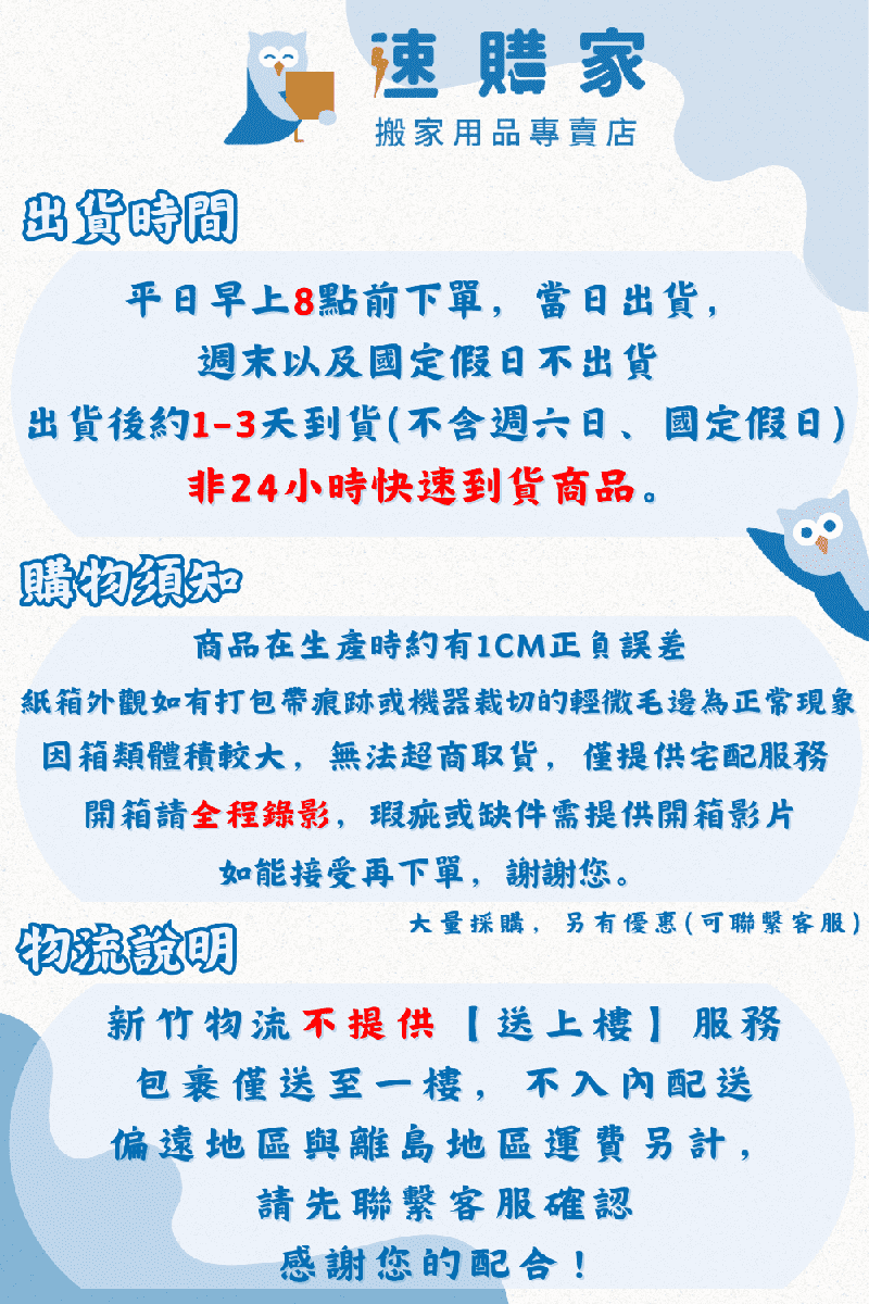 出貨時間速購家搬家用品專賣店平日早上8點前下單,當日出貨,週末以及國定假日不出貨出貨後約1-3天到貨(不含週六日、國定假日)非24小時快速到貨商品。購物須知商品在生產時約有1CM正負誤差紙箱外觀如有打包帶痕跡或機器的輕微毛邊為正常現象因箱類體積較大,無法超商取貨,僅提供宅配服務開箱請全程錄影,瑕疵或缺件需提供開箱影片如能接受再下單,謝謝您。物流說明大量採購,另有優惠(可聯繫客服)新竹物流不提供送上樓服務包裹僅送至一樓,不入內配送偏遠地區與離島地區運費另計,請先聯繫客服確認感謝您的配合!