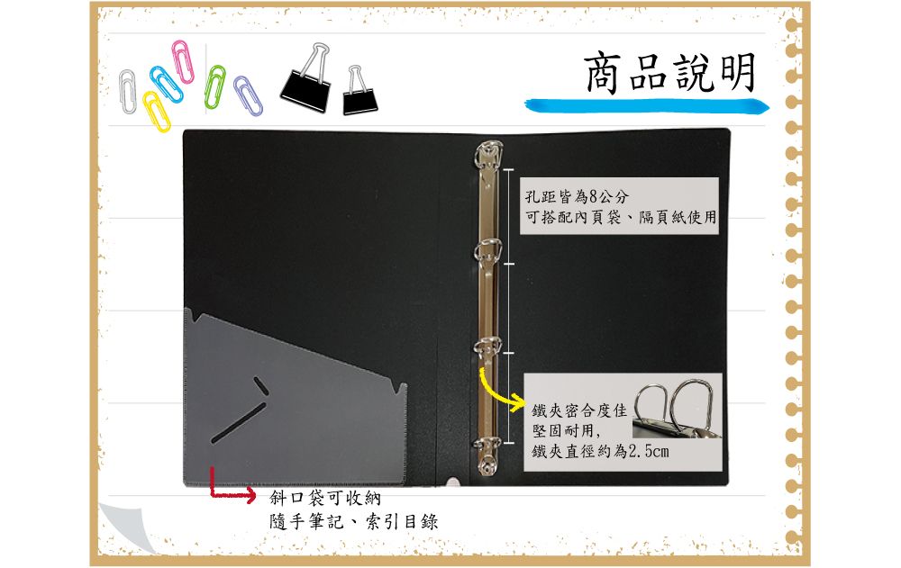 斜口袋可收納隨手筆記索引目錄商品說明孔距皆為8公分可搭配內頁袋、隔頁紙使用鐵夾密合度佳堅固耐用,鐵夾直徑約為2.5cm