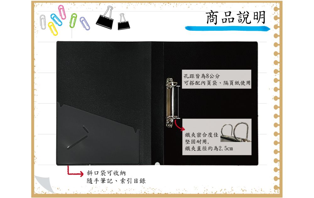 斜口袋可收納隨手筆記索引目錄商品說明孔距皆為8公分可搭配內頁袋、隔頁紙使用鐵夾密合度佳堅固耐用,鐵夾直徑約為2.5cm