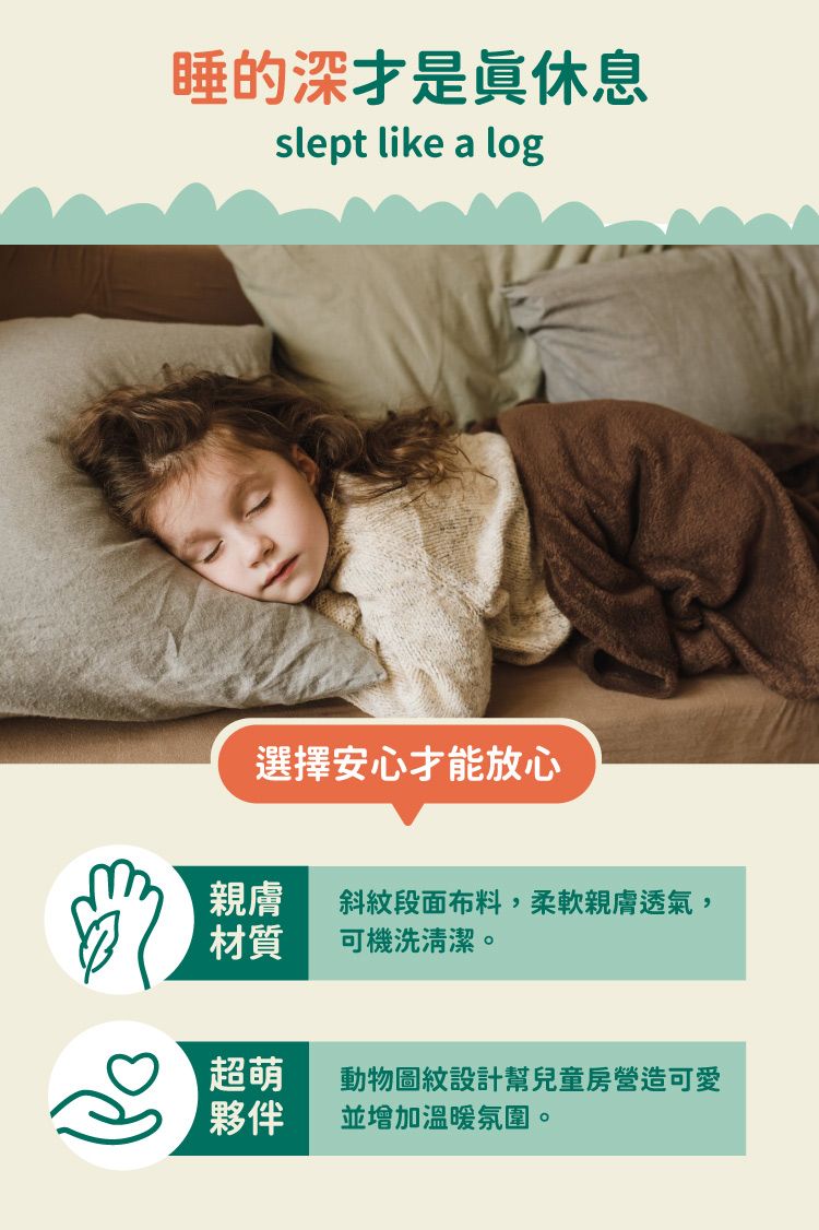 睡的深休息slept like a log選擇安心才能放心親膚 斜紋段面布料,柔軟親膚透氣,材質可機洗清潔。超萌動物圖紋設計幫兒童房營造可愛夥伴並增加溫暖氛圍。