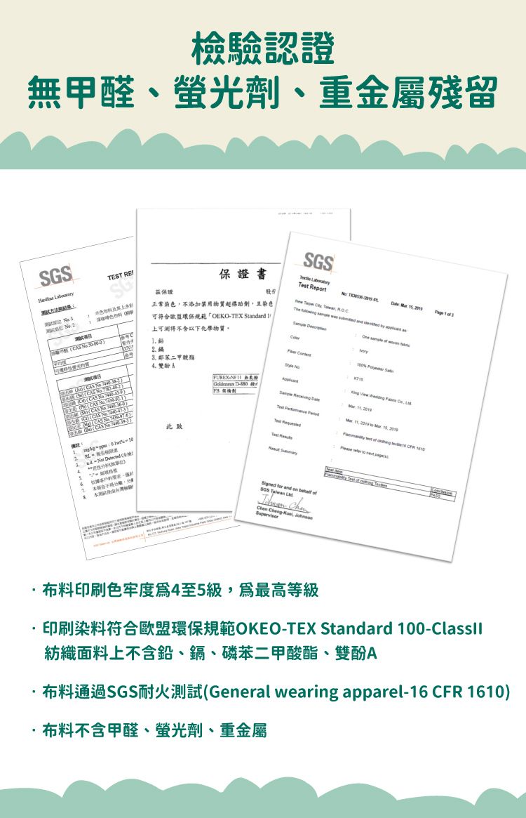 檢驗認證無甲醛、螢光劑、重金屬殘留S EST SG 料保證書 股份   正常染色不添加禁用物質助劑且染色可符合歐盟環保規範OEKOTEX Standard 上可測以下化學物質。        CS  (CAS  )(CAS 鄰A此致2    (4FUREX  D-T for and on  SGS   Chen Cheng- Supervisor           ,       of 布料印刷色牢度4至5級,最高等級印刷染料符合歐盟環保規範OKEO-TEX Standard 100-紡織面料上不含鉛、鎘、磷苯二甲酸酯、雙酚A布料通過SGS耐火測試(General wearing apparel-16 CFR 1610)布料不含甲醛、螢光劑、重金屬