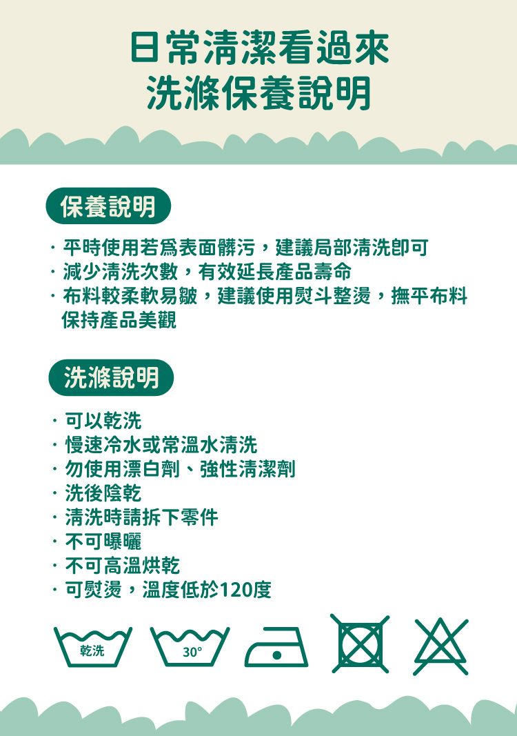 日常清潔看過來洗滌保養說明保養說明平時使用若表面髒污,建議局部清洗減少清洗次數,有效延長產品壽命布料較柔軟易皺,建議使用熨斗整燙,撫平布料保持產品美觀洗滌說明可以乾洗慢速冷水或常溫水清洗勿使用漂白劑、性清潔劑洗後陰乾清洗時請拆下零件不可曝曬不可高溫烘乾可熨燙,溫度低於120度乾洗30