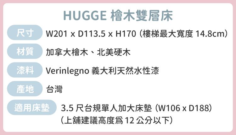 HUGGE 檜木雙層床 W201  D113.5  H170(樓梯最大寬度 14.8cm) 加拿大檜木、北美硬木Verinlegno 義大利天然水性漆產地 台灣適用床墊 3.5尺台規單人加大床墊(W106xD188)(上舖建議高度12公分以下)