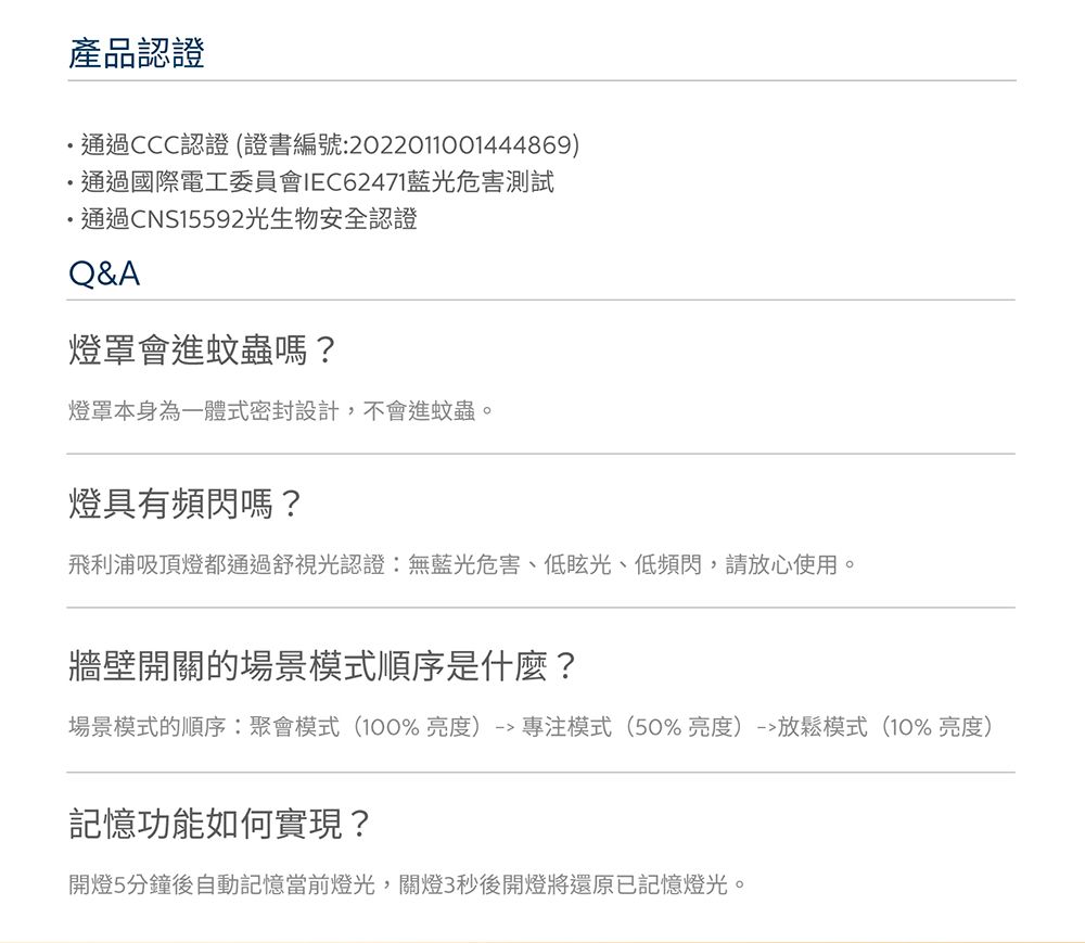 產品認證通過CCC認證 (證書編號:2022011001444869)通過國際電工委員會IEC62471藍光危害測試通過CNS15592光生物安全認證Q&A燈罩會進蚊蟲嗎?燈罩本身為一體式密封設計,不會進蚊蟲燈具有頻閃嗎?飛利浦吸頂燈都通過舒視光認證:無藍光危害、低眩光、低頻閃,請放心使用。牆壁開關的場景模式順序是什麼?場景模式的順序:聚會模式(100%亮度) 模式(50%亮度)-放鬆模式(10%亮度)記憶功能如何實現?開燈5分鐘後自動記憶當前燈光,關燈3秒後開燈將還原已記憶燈光。