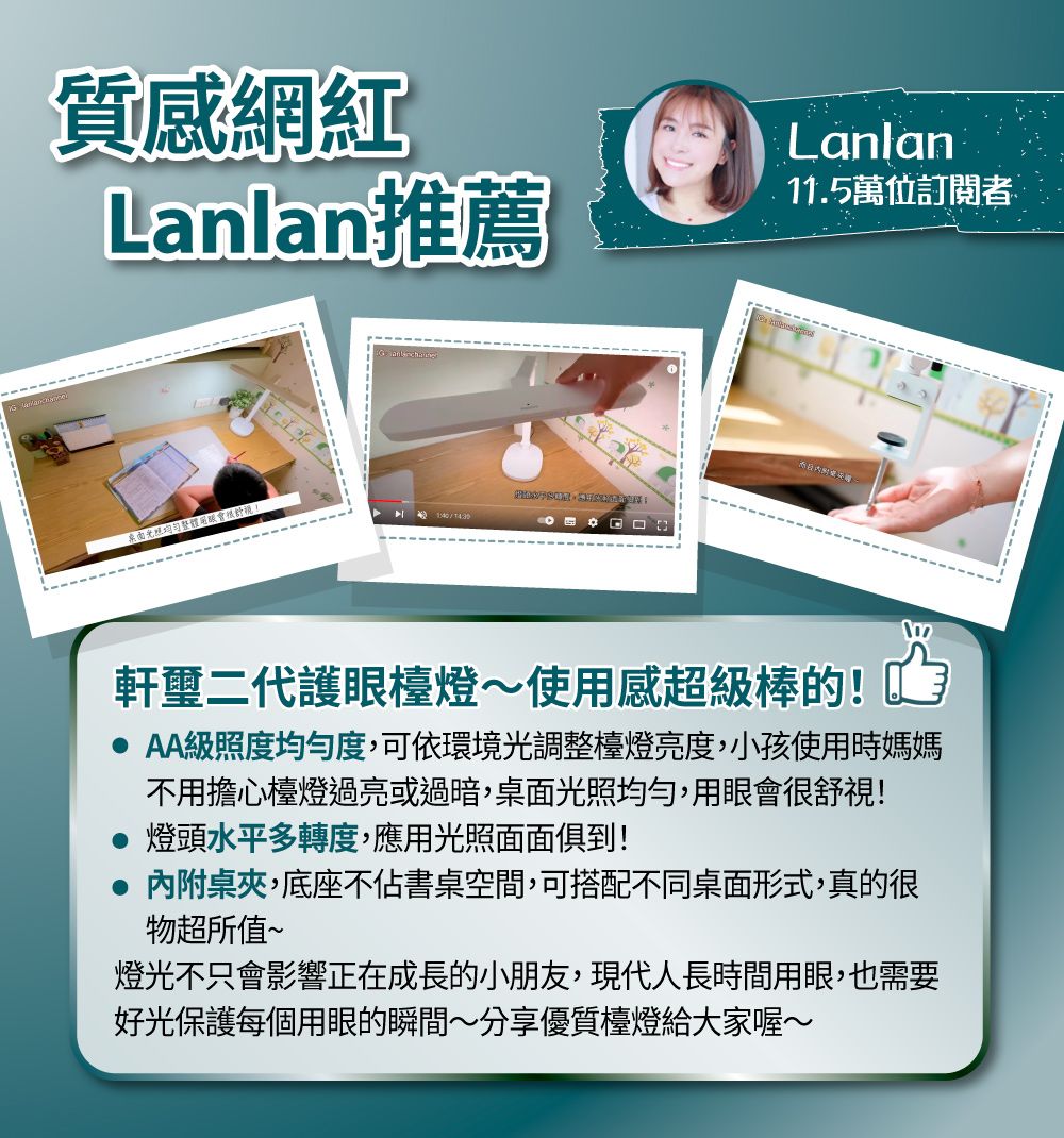 質感網紅Lanlan推薦Lanlan11.5萬位訂閱者桌面整體舒視T430軒璽二代護眼檯燈~使用感超級棒的!AA級照度均勻度,可依環境光調整檯燈亮度,小孩使用時媽媽不用擔心檯燈過亮或過暗,桌面光照均勻,用眼會很舒視! 燈頭水平多轉度,應用光照面面俱到!內附桌夾,底座不佔書桌空間,可搭配不同桌面形式,真的很物超所值~燈光不只會影響正在成長的小朋友,現代人長時間用眼,也需要好光保護每個用眼的瞬間~分享優質檯燈給大家喔~