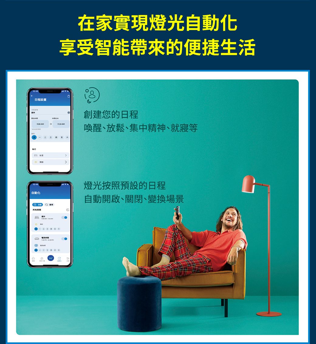 日程設置 =在家實現燈光自動化享受智能帶來的便捷生活創建您的日程 AM喚醒、放鬆、集中精神、就寢等自動化燈光按照預設的日程自動開啟、關閉、變換場景