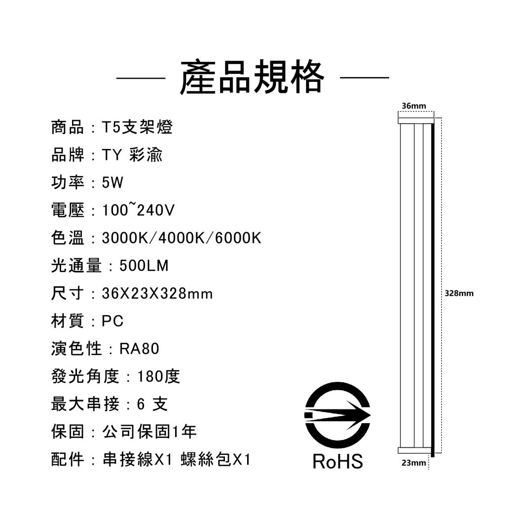 產品規格36mm商品:T5支架燈品牌:TY 彩渝功率:5W電壓:100~240V色溫:3000K/4000K/6000K光通量:500LM尺寸:36X23X328mm材質:PC演色性:RA80發光角度:180度最大串接:6支保固:公司保固1年配件:串接線X1 螺絲包X1RoHS23mm328mm