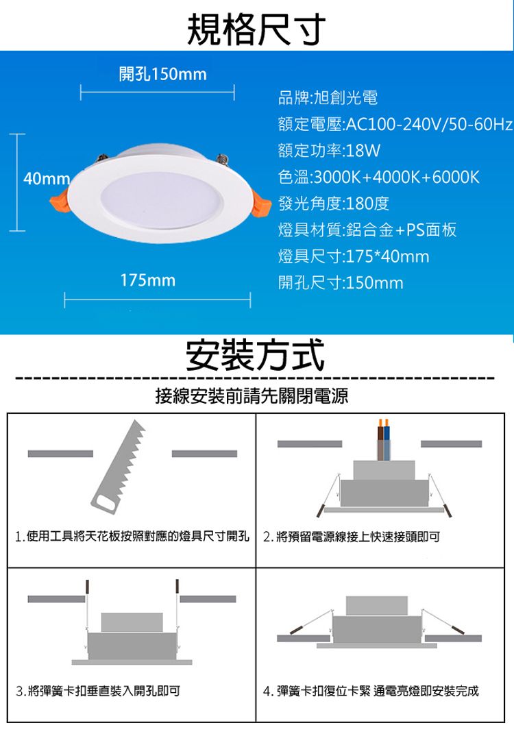 40mm規格尺寸開孔150mm品牌:旭創光電額定電壓:AC100240V50-60Hz額定功率:18W色溫:3000K+4000K+6000K發光角度:180度燈具材質:鋁合金+PS面板燈具尺寸:175*40mm175mm開孔尺寸:150mm安裝方式接線安裝前請先關閉電源-/-1. 使用工具將天花板按照對應的燈具尺寸開孔 2.將預留電源線接上快速接頭即可3.將彈簧卡扣垂直裝入開孔即可4. 彈簧卡扣復位卡緊通電亮燈即安裝完成