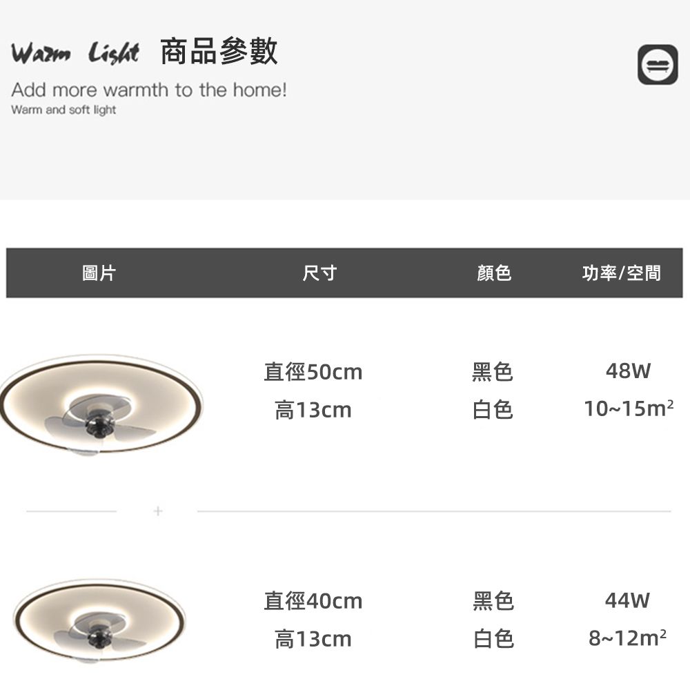 List 商品參數Add more warmth to the home!Warm and soft light圖片尺寸顏色功率/空間直徑50cm黑色高13cm白色48W10~15m²直徑40cm黑色44W高13cm白色8~12m²