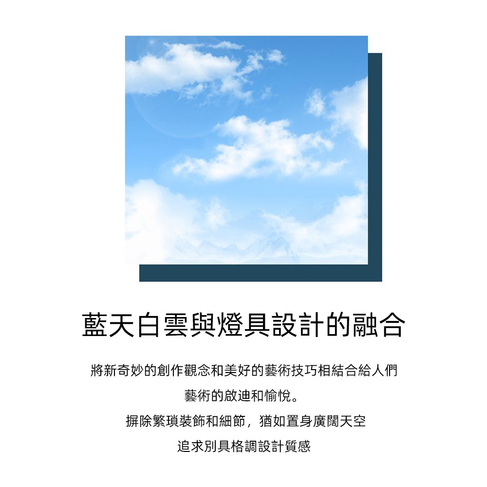 藍天白雲與燈具設計的融合將新奇妙的創作觀念和美好的藝術技巧相結合給人們藝術的啟迪和愉悅。摒除繁瑣裝飾和細節,猶如置身廣闊天空追求別具格調設計質感