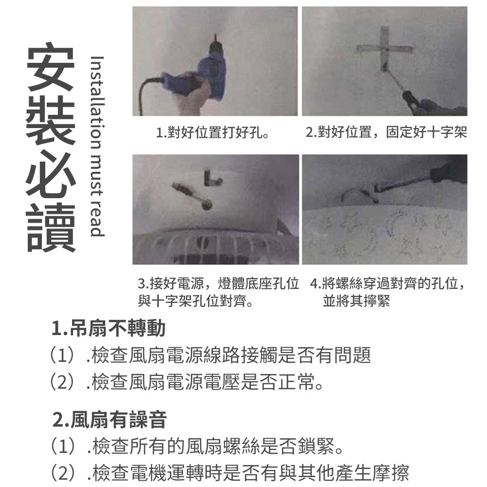 1.對好位置打好孔。2.對好位置,固定好十字架Installation must read3.接好電源,燈體底座孔位 4.將螺絲穿過對齊的孔位,與十字架孔位對齊。並將其緊1.吊扇不轉動(1).檢查風扇電源線路接觸是否有問題(2).檢查風扇電源電壓是否正常。2.風扇有(1).檢查所有的風扇螺絲是否鎖緊。(2).檢查電機運轉時是否有與其他產生摩擦