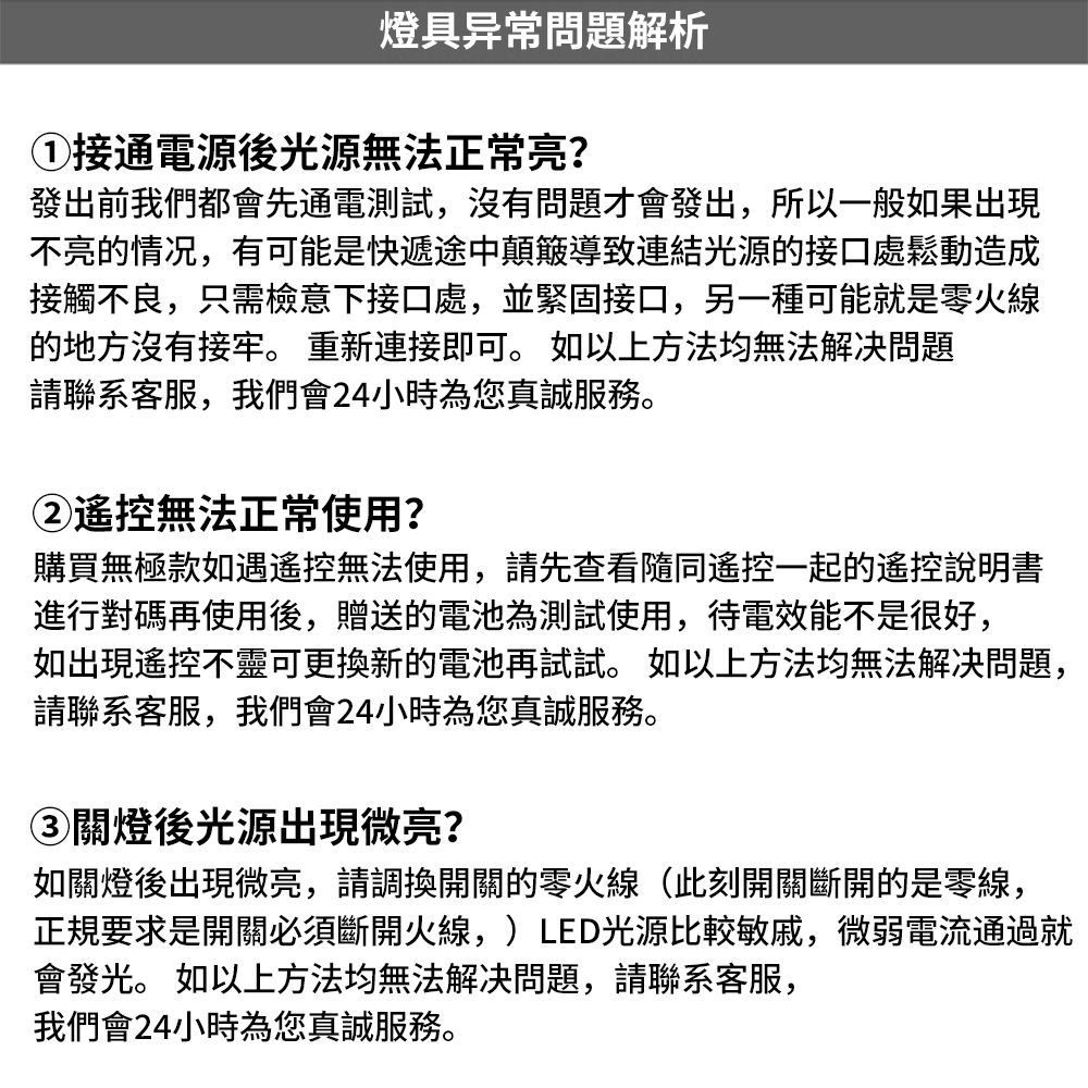 燈具异常問題解析接通電源後光源無法正常亮?發出前我們都會先通電測試,沒有問題才會發出,所以一般如果出現不亮的情况,有可能是快遞途中顛簸導致連結光源的接口處鬆動造成接觸不良,只需檢意下接口處,並緊固接口,另一種可能就是零火線的地方沒有接牢。 重新連接即可。 如以上方法均無法解决問題請聯系客服,我們會24小時為您真誠服務。②遙控無法正常使用?購買無極款如遇遙控無法使用,請先查看隨同遙控一起的遙控說明書進行對碼再使用後,贈送的電池為測試使用,待電效能不是很好,如出現遙控不靈可更換新的電池再試試。如以上方法均無法解决問題,請聯系客服,我們會24小時為您真誠服務。③關燈後光源出現微亮?如關燈後出現微亮,請調換開關的零火線(此刻開關斷開的是零線,正規要求是開關必須斷開火線,)LED光源比較敏戚,微弱電流通過就會發光。 如以上方法均無法解决問題,請聯系客服,我們會24小時為您真誠服務。