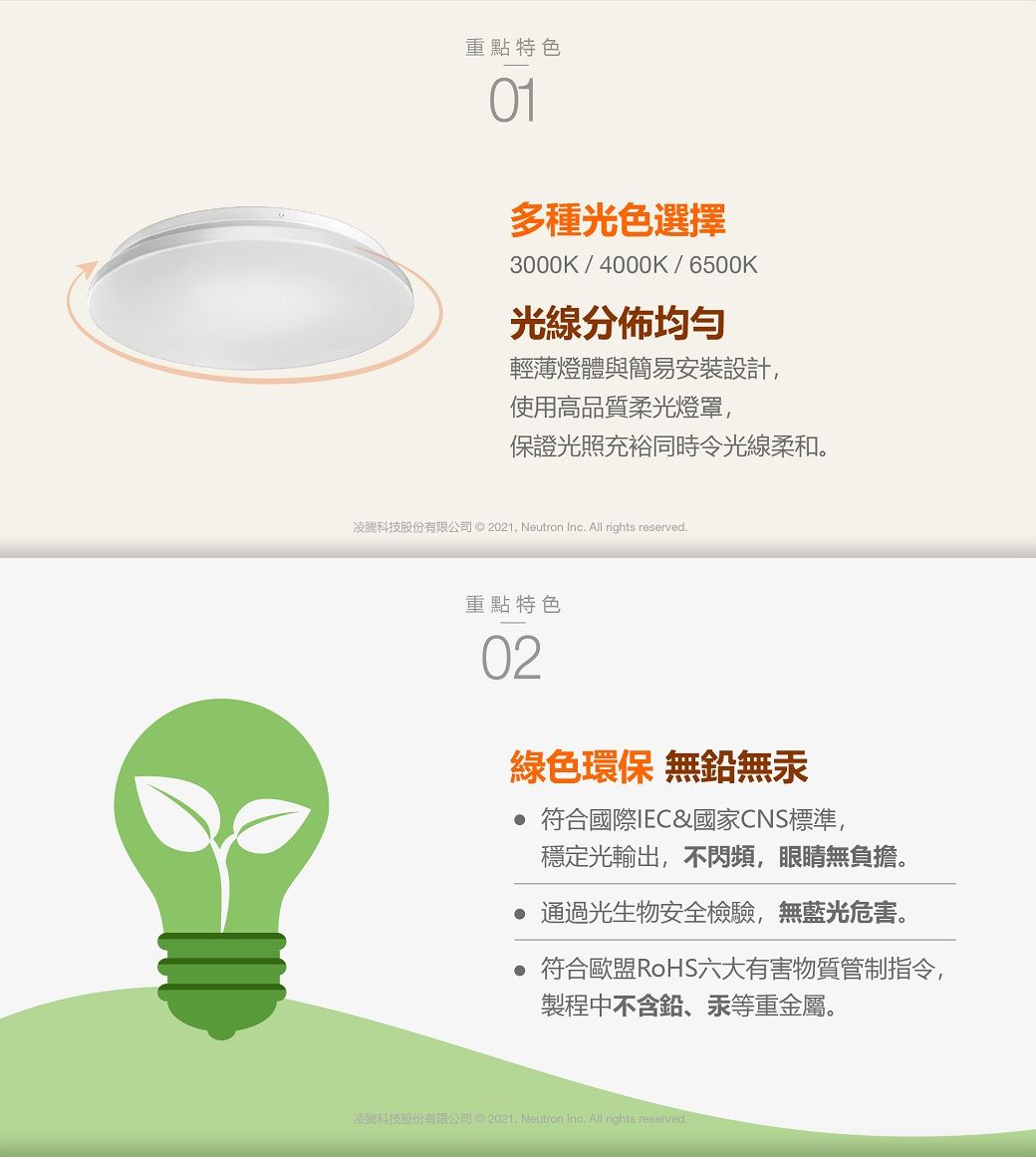 重點特色01多種光色選擇3000K/4000K/6500K光線分佈輕薄燈與簡易安裝設計使用高品質柔光燈罩,保證光照充裕同時令光線柔和。凌科技股份有限公司 © 2021, Neutron Inc. All rights reserved.重點特色02綠色環保 無鉛無汞 符合國際IEC&amp;國家CNS標準,穩定光輸出,不閃頻,眼睛無負擔。通過光生物安全檢驗,無藍光危害。 符合歐盟RoHS六大有害物質管制指令,製程中不含鉛、汞等重金屬。凌體科技股份有限公司  Neutron Inc. All rights reserved.