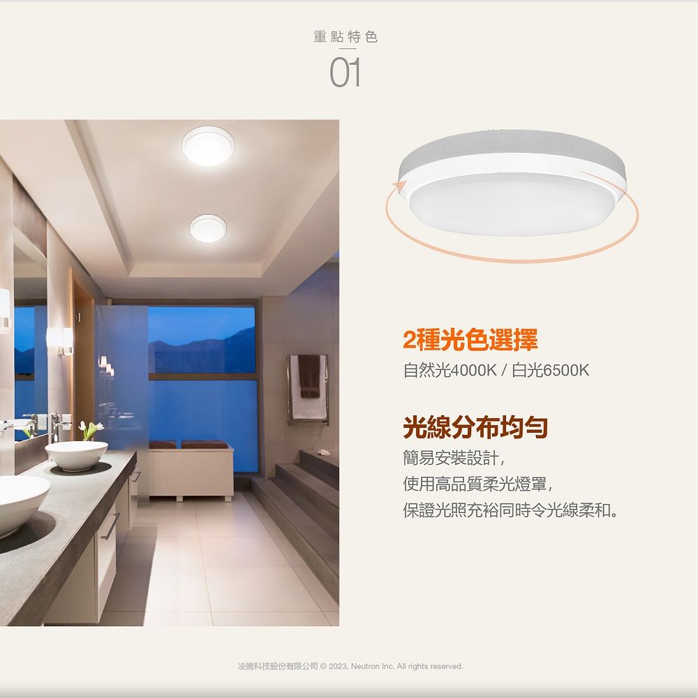 重點特色012種光色選擇自然光4000K/白光6500K光線分布均匀簡易安裝設計使用高品質柔光燈罩,保證光照充裕同時令光線柔和。凌科技股份有限公司 © 2023, Neutron Inc All rights reserved.