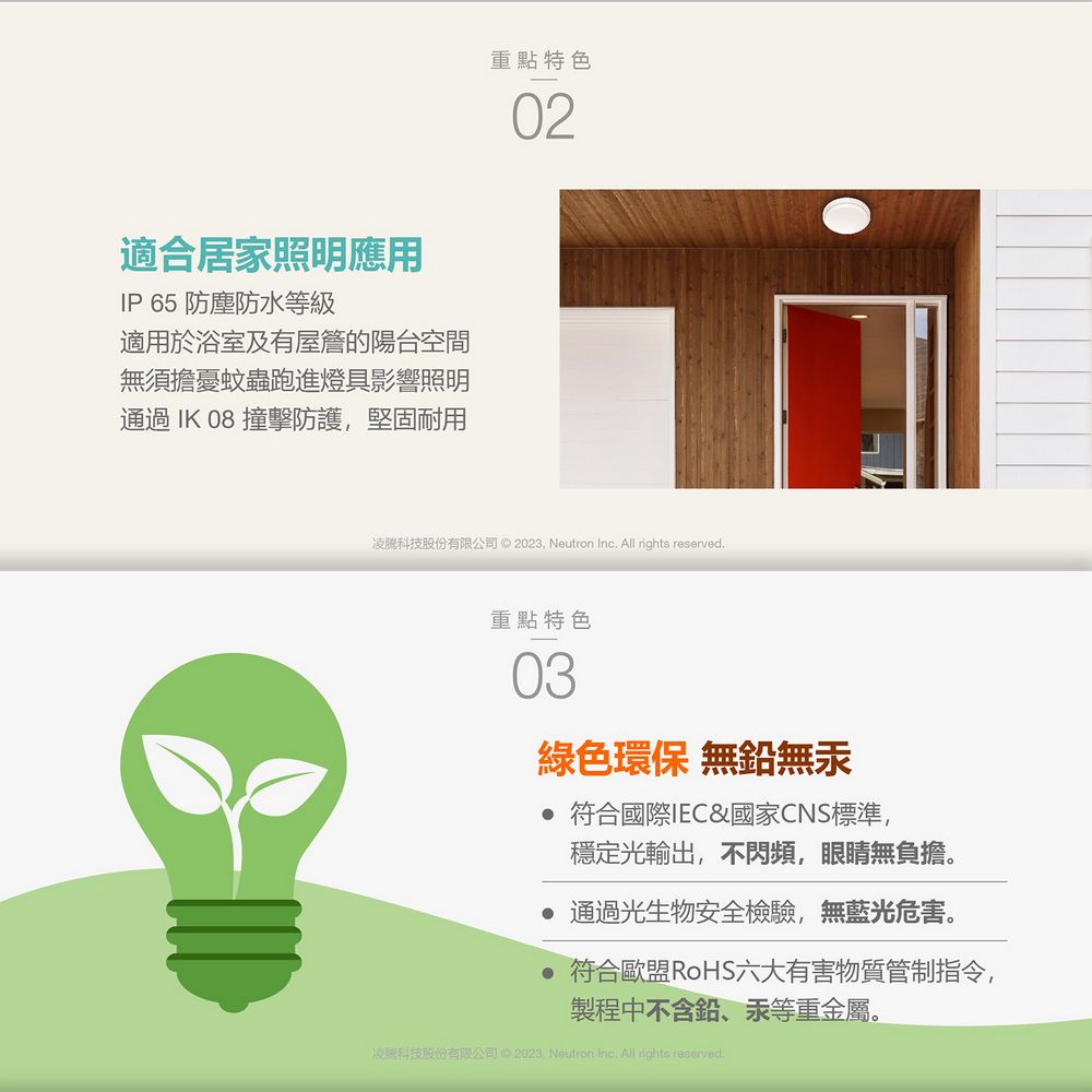 重點特色適合居家明應用IP 65 防塵防水等級適用於浴室及有屋簷的陽台空間無須擔憂蚊蟲跑進燈具影響照明通過IK 08 撞擊防護堅固耐用02凌科技股份有限公司 © 2023 Neutron Inc All rights .重點特色03綠色環保 無鉛無汞 符合國際IEC&amp;國家CNS標準,穩定光輸出,不閃頻,眼睛無負擔。 通過光生物安全檢驗,無藍光危害。 符合歐盟RoHS六大有害物質管制指令,製程中不含鉛、汞等重金屬。凌照科技股份有限公司2023, Neutron Inc. All rights reserved.