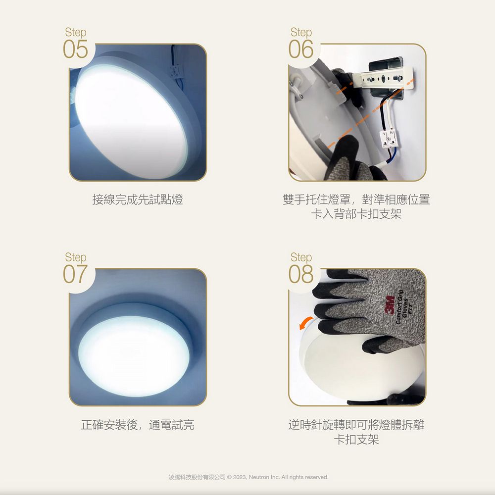 Step05Step06接線完成先試點燈雙手托住燈罩對準相應位置卡入背部卡扣支架Step08Step07正確安裝後,通電試逆時針旋轉即可將燈體拆離卡扣支架凌科技股份有限公司 © 2023, Neutron Inc All rights reserved.