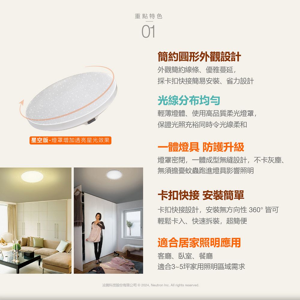 星空版-燈罩增加透亮星光效果重點特色簡約圓形外觀設計外觀簡約線條、優雅蔓延,採卡扣快接簡易安裝、省力設計光線分布均匀輕薄燈體、使用高品質柔光燈罩,保證光照充裕同時令光線柔和一體燈具 防護升級燈罩密閉,一體成型無縫設計,不卡灰塵、無須擔憂蚊蟲跑進燈具影響照明卡扣快接 安裝簡單卡扣快接設計,安裝無方向性 360°皆可輕鬆卡入、快速拆裝,超簡便適合居家照明應用客廳、臥室、餐廳適合3~5坪家用照明區域需求凌科技股份有限公司 ©  Neutron Inc. All rights reserved.