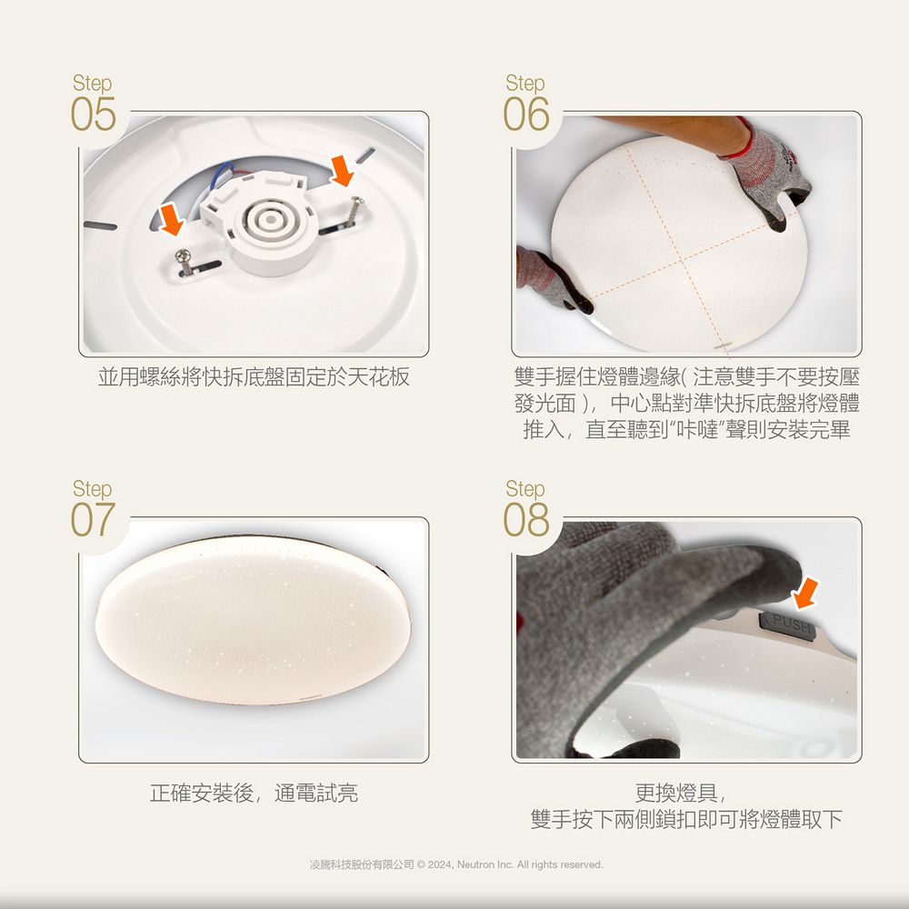 Step05並用螺絲將快拆底盤固定於天花板Step07正確安裝後通電試Step06雙手握住燈體邊緣(注意雙手不要按壓發光面),中心點對準快拆底盤將燈體推入,直至聽到“咔噠聲則安裝完畢Step08更換燈具,雙手按下兩側鎖扣即可將燈體取下凌科技股份有限公司 © 2024, Neutron Inc. All rights reserved.