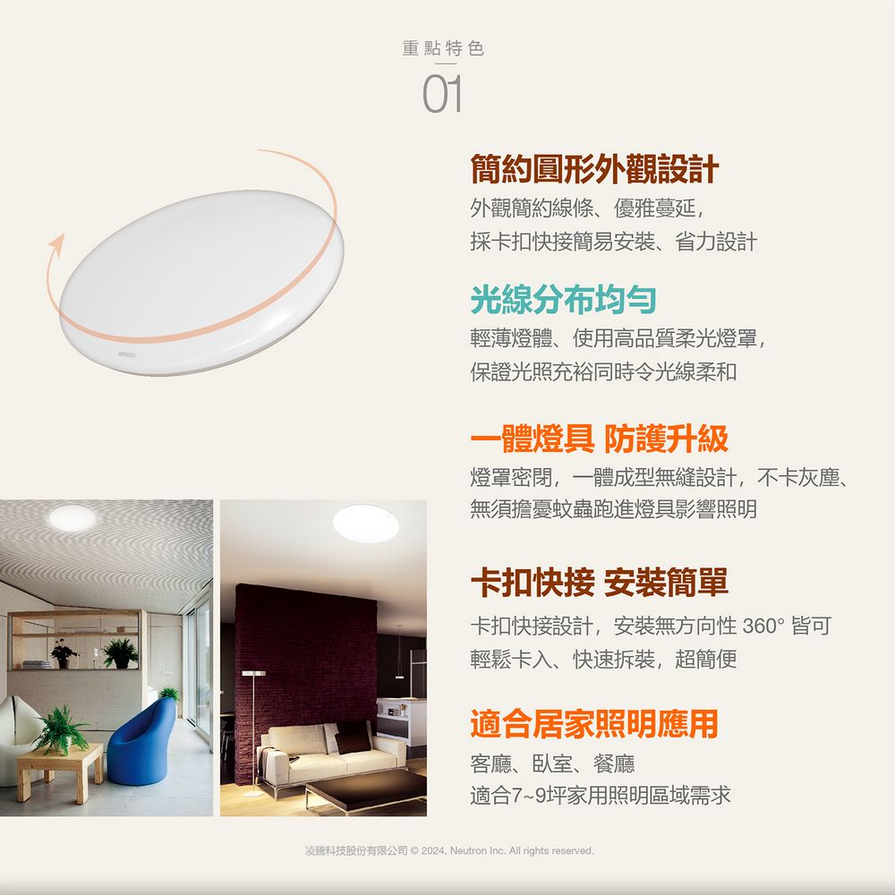 重點特色簡約圓形外觀設計外觀簡約線條、優雅蔓延,採卡扣快接簡易安裝、省力設計光線分布均匀輕薄燈體、使用高品質柔光燈罩,保證光照充裕同時令光線柔和一體燈具 防護升級燈罩密閉,一體成型無縫設計,不卡灰塵、無須擔憂蚊蟲跑進燈具影響照明卡扣快接 安裝簡單卡扣快接設計,安裝無方向性 360°皆可輕鬆卡入、快速拆裝,超簡便適合居家照明應用客廳、臥室、餐廳適合7~9坪家用照明區域需求凌科技股份有限公司   Neutron Inc. All rights reserved.