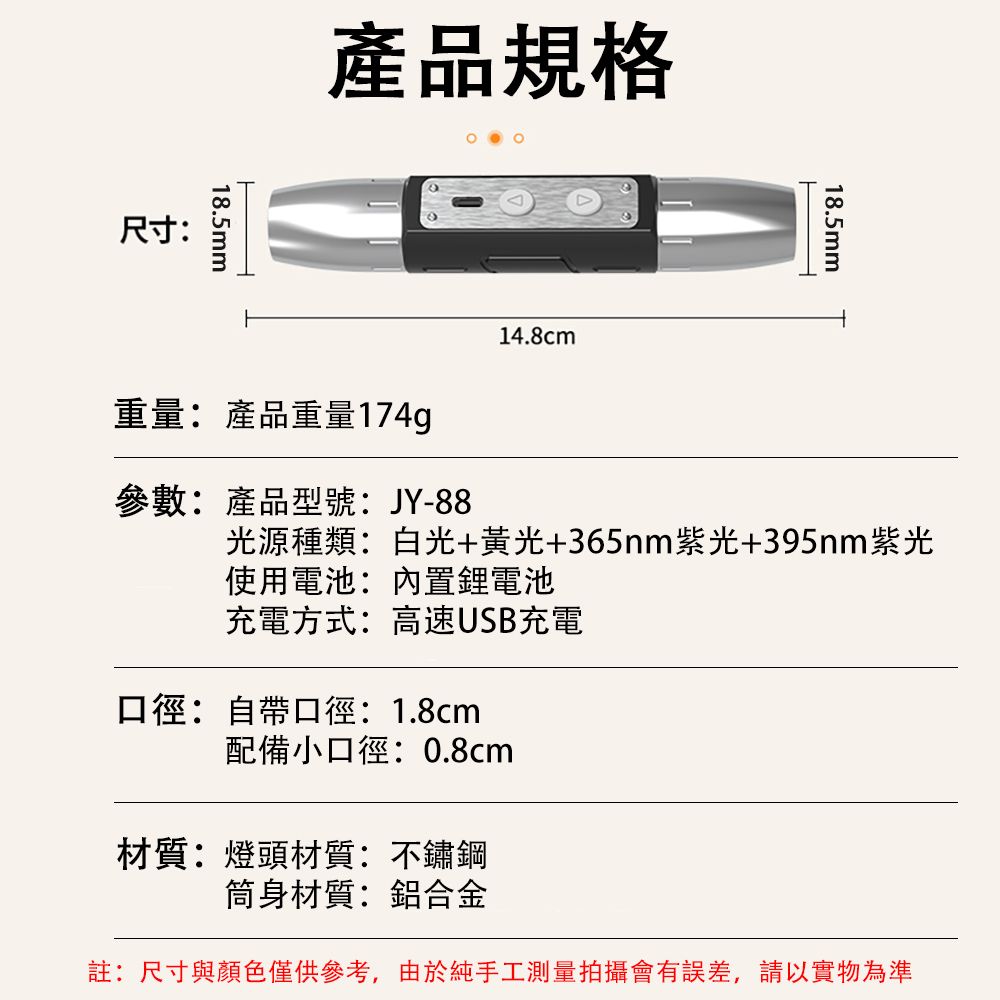 尺寸:18.5mm產品規格重量:產品重量174g14.8cm18.5mm參數:產品型號:JY-88光源種類:白光+黃光+365nm紫光+395nm紫光使用電池:內置鋰電池充電方式:高速USB充電口徑:自帶口徑:1.8cm配備小口徑:0.8cm材質:燈頭材質:不鏽鋼筒身材質:鋁合金註:尺寸與顏色僅供參考,由於純手工測量拍攝會有誤差,請以實物為準