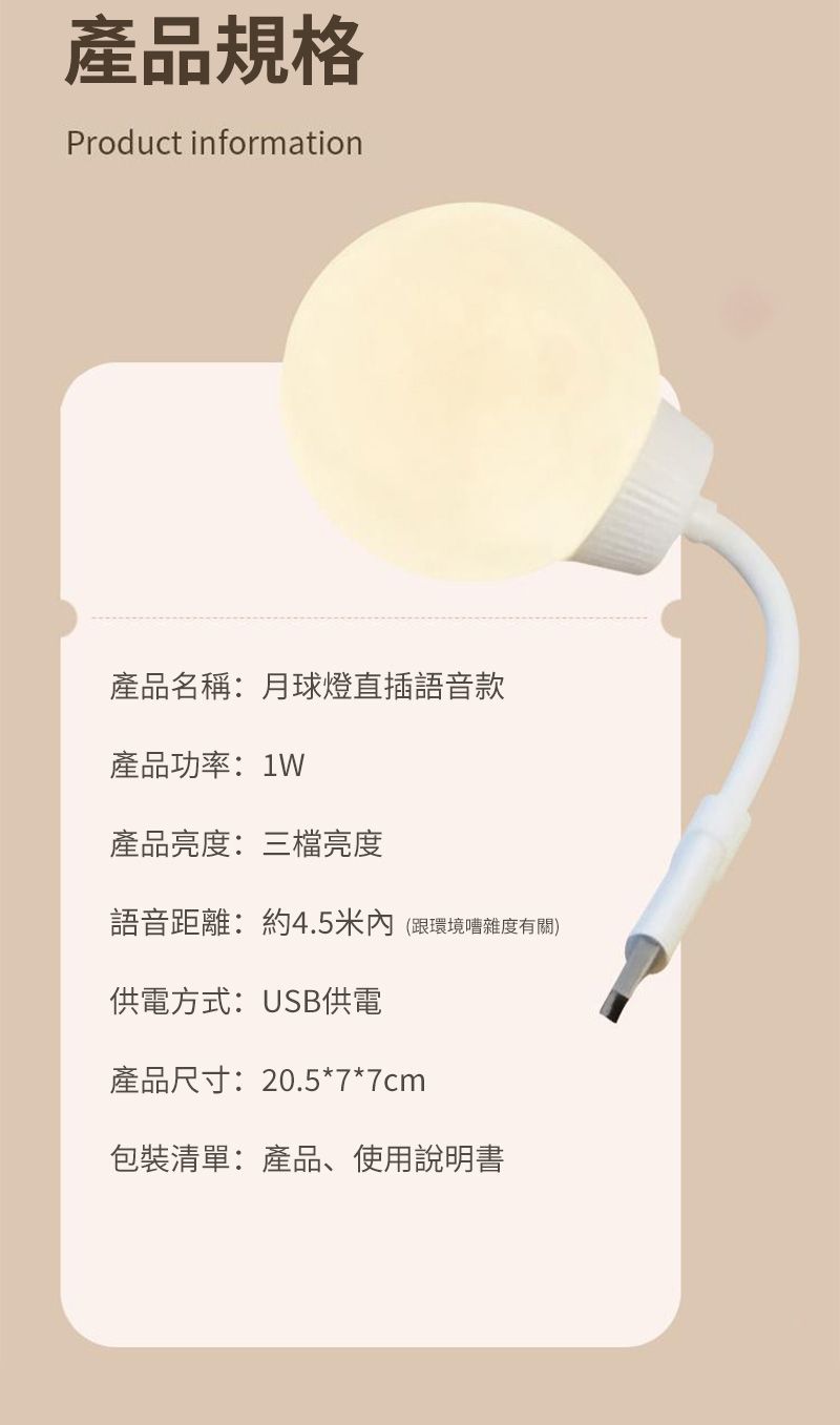 產品規格Product information產品名稱:月球燈直插語音款產品功率:1W產品亮度:三檔亮度語音距離:約4.5米內(跟環境嘈雜度有關)供電方式:USB供電產品尺寸:20.5*7*7cm包裝清單:產品、使用說明書