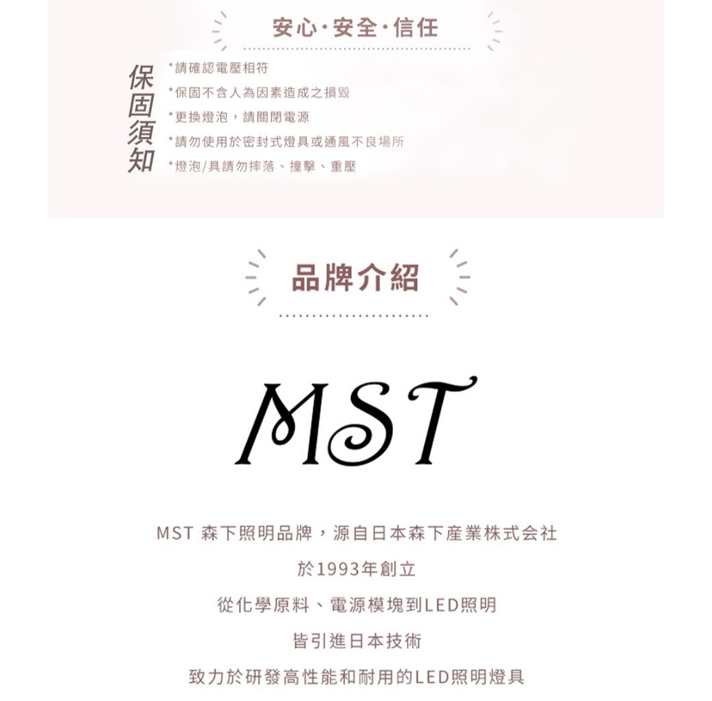 請確認電壓相符安心·安全·信任*保固不含人為因素造成之*更換燈泡,請關閉電源*請勿使用於密封式燈或通風不良場所知*燈泡/具請勿摔落、撞擊、重壓品牌介紹MSTMST 森下照明品牌,源自日本森下産業株式会社於1993年創立從化學原料、電源模塊到LED照明皆引進日本技術致力於研發高性能和耐用的LED照明燈具