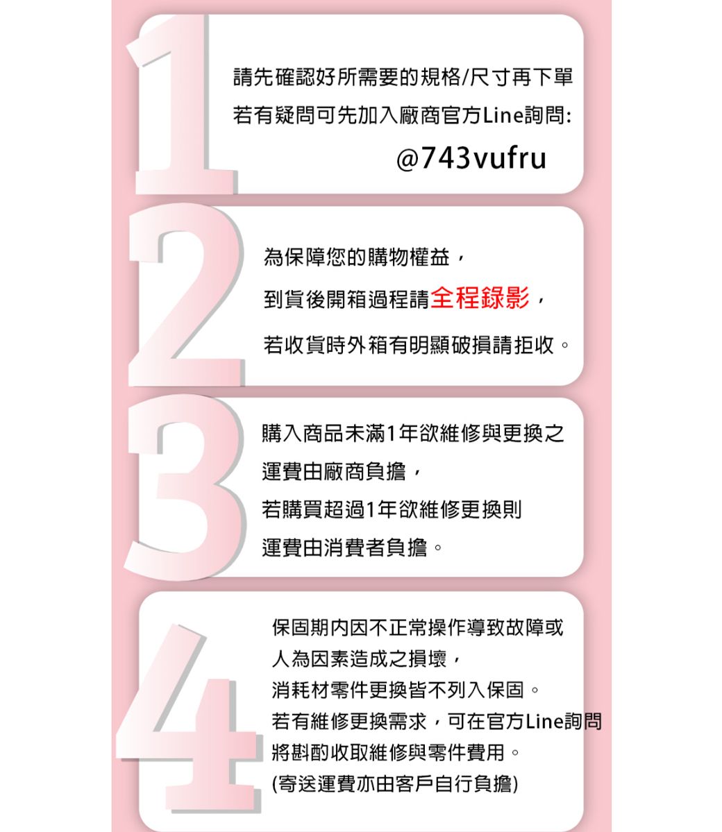 請先確認好所需要的規格/尺寸再下單若有疑問可先加入廠商官方Line詢問:@743vufru為保障您的購物權益,到貨後開箱過程請全程錄影,若收貨時外箱有明顯破損請拒收。購入商品未滿1年欲維修與更換之運費由廠商負擔,若購買超過1年欲維修更換則運費由消費者負擔。保固期内因不正常操作導致故障或人為因素造成之損壞,消耗材零件更換皆不列入保固。若有維修更換需求,可在官方Line詢問將斟酌收取維修與零件費用。(寄送運費亦由客戶自行負擔)