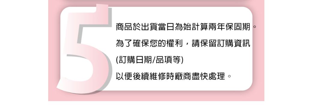 5商品於出貨當日為始計算兩年保固期為了確保您的權利,請保留訂購資訊(訂購日期/品項等)以便後續維修時廠商盡快處理。