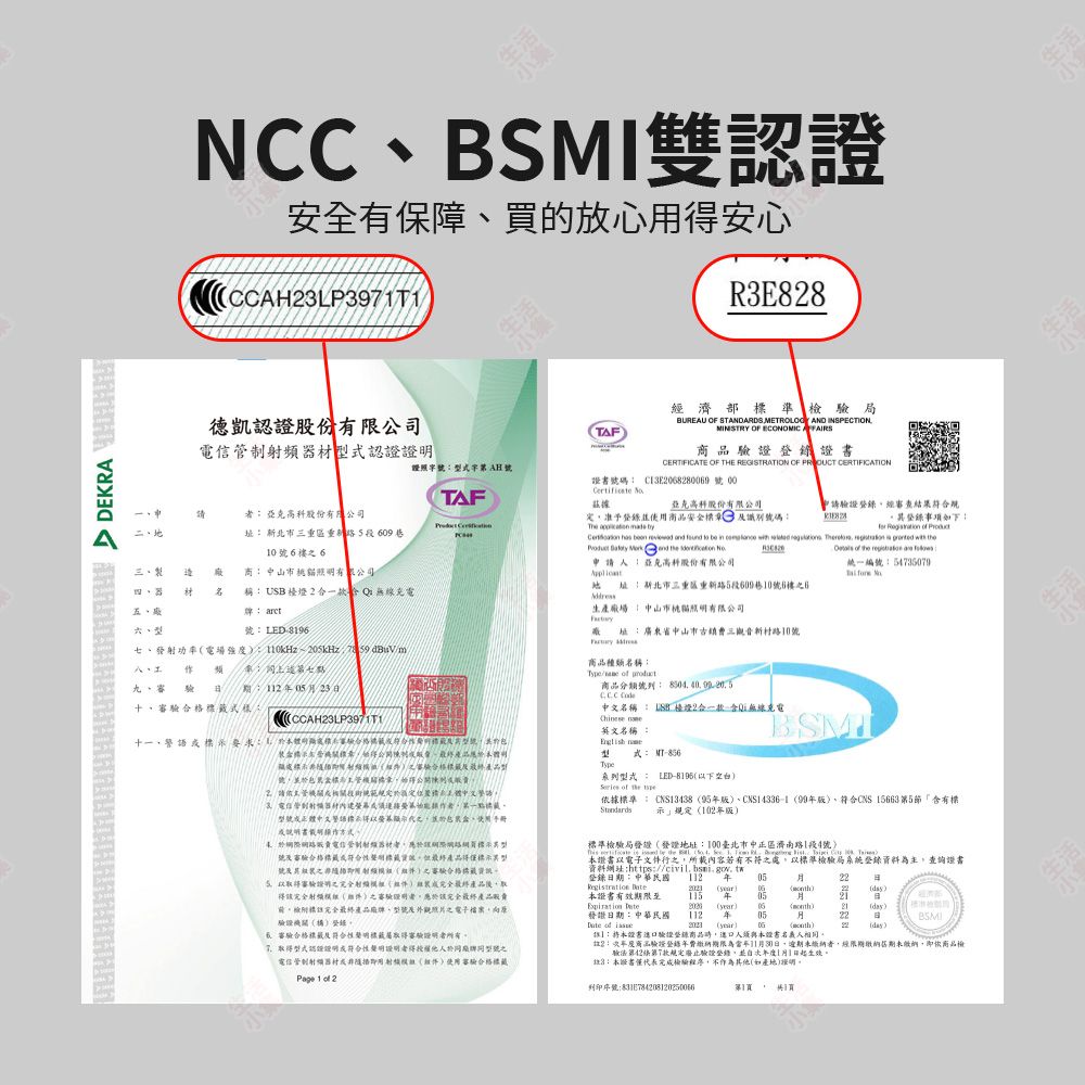 DEKRA NCC雙證安全有保障買放心得安心CCLP397TR3E88德凱認證股份有限公司TAF濟部準局BUREAU OF STANDARDS  AND INSPECTIONMINISTRY OF ECONOMIC 證CERTIFICATE OF THE REGISTRATION OF  器式認證證照字AH證書號碼 C13E082809 號00 TAF股份有限公司准予商品安全 識別號碼The   亞克科股份有限公司 段60910號6樓6 三  商山市有限公司材 稱USB 2Q五型牌 arct號LED-七發射功率電場強度0kHz~ dBuVm 作頻九、審  023十、式樣:請驗證登經審查結果事項如下:                          申請:亞克高股份有限公司 址:新北市三重區5段609巷10號6樓6 of the 統一編號:54736079 生產廠場:中山市貓有限公司廠 址:廣東省中山市三觀音路10號商品種類名稱:Type/ of 商品分類號列:  中文名稱:  檯燈2合一款無線充電CCAH23LP3971T1十一、:的驗驗合格號請主管範規定定中3、正中文螢幕使用手冊:電信管制射頻者於網路號合格符合性但產品得號之用之審驗合格5審驗之終產品後取得該完全射之審驗證明者應於完全最終產品檢完全最終產品、外觀照片之電子檔案驗證錄、審驗合格最及符合性取得驗證明者所有取得型式認證明符合性聲明證明者得於廠牌同型號之電信管制隨即用射使用審驗合格標Page 1 of 2 英文名稱:式:-Type型式: LED-8196以下空白 of the BSMI據標準:CNS13438 95版)、CNS14336-199版)、符合CNS 156635「含有標示」規定102年版)標準檢驗局發證發證地址:100臺北市中正區濟南路1段4號)              證書以電子文件之所載內容若有不符之處以標準檢驗局系統登錄資料為主查證書資料網址:://civil.bsmi.gov.tw登錄期:中華民國 112 年 05Registration 本證書有效期限至  ()() 年()055 日(day)06()(day)核准檢詢發證日期:中華民國 of 112 年 05 (year)月日BSMIG22 (day):本常驗證登錄商品進口人須與本證書人相同。註2:商品驗證登錄年費期限為11月30日,未者,經繳納期未繳納,即依商品檢驗法42第7款規定廢止驗證登錄,並年度1月1日起生效。註3:本證書檢驗程序,不作為其他(如產地)證明。列印序號:83E784208120250066第1, 1