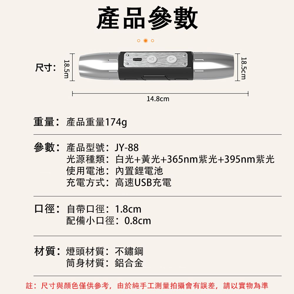 尺寸:18.5m產品參數重量:產品重量174g14.8cm18.5cm參數:產品型號:JY-88光源種類:白光+黃光+365nm紫光+395nm紫光使用電池:內置鋰電池充電方式:高速USB充電口徑:自帶口徑:1.8cm配備小口徑:0.8cm材質:燈頭材質:不鏽鋼筒身材質:鋁合金註:尺寸與顏色僅供參考,由於純手工測量拍攝會有誤差,請以實物為準