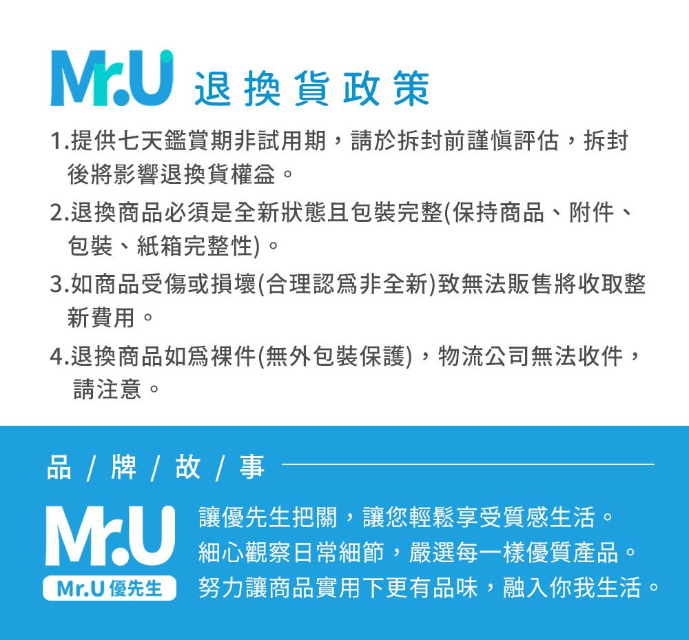 MU 退換貨政策1.提供七天鑑賞期非試用期,請於拆封前謹慎評估,拆封後將影響退換貨權益。2.退換商必須是全新狀態且包裝完整(保持商品、附件、包裝、紙箱完整性)。3.如商品受傷或損壞(合理認爲非全新)致無法販售將收取整新費用。4.退換商品如件(無外包裝保護),物流公司無法收件,請注意。品 / 牌 / / 事M.UMr.U 優先生讓優先生把關,讓您輕鬆享受質感生活。細心觀察日常細節,嚴選每一樣優質產品。努力讓商品實用下更有品味,融入你我生活。