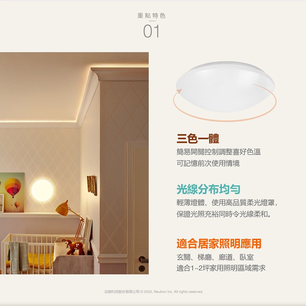 重點特色01三色一體簡易開關控制調整喜好色溫可記憶前次使用情境光線分布均匀輕薄燈體、使用高品質柔光燈罩,保證光照充裕同時令光線柔和。適合居家照明應用玄關、梯廳、廊道、臥室適合1~2坪家用照明區域需求凌科技股份有限公司 ©  Neutron Inc All rights reserved.