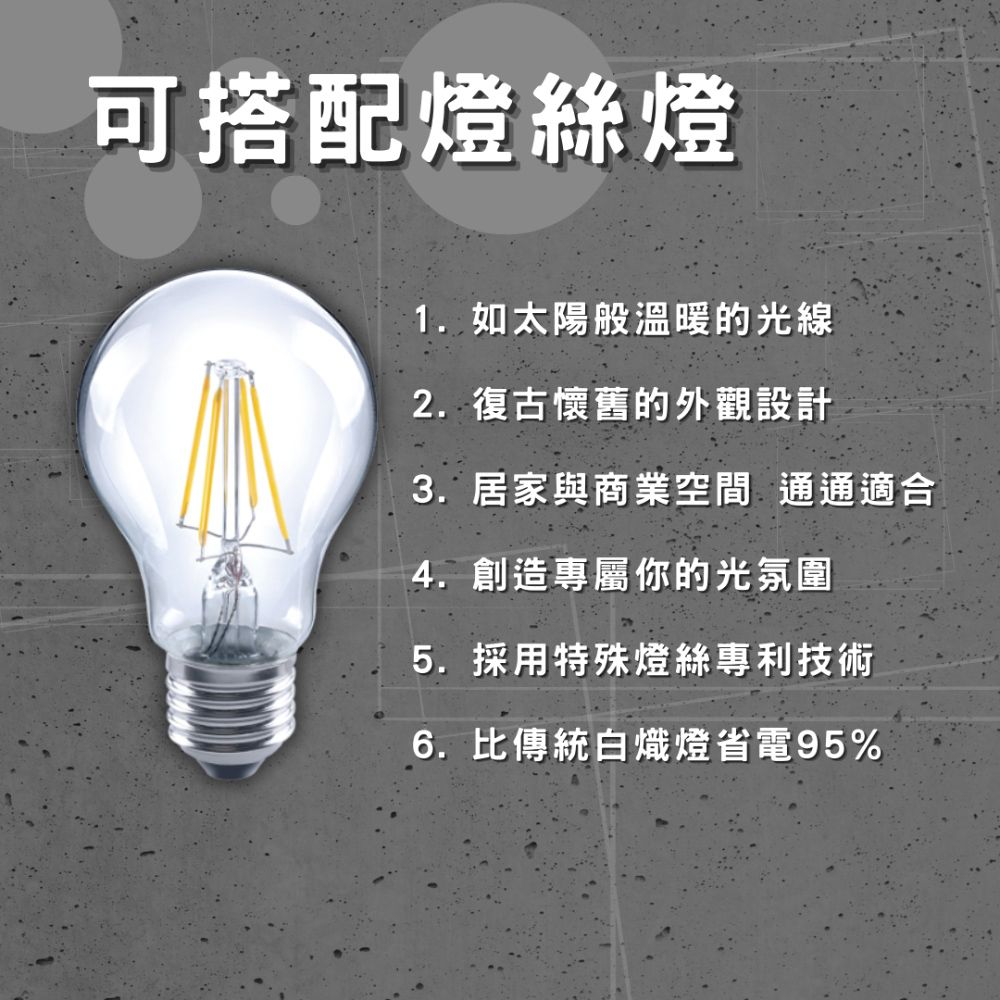 可搭配燈絲燈1. 如太陽般溫暖的光線2.復古懷舊的外觀設計3.居家與商業空間 通通適合4. 創造專屬你的光氛圍5. 採用特殊燈絲專利技術6.比傳統白熾燈省電95%