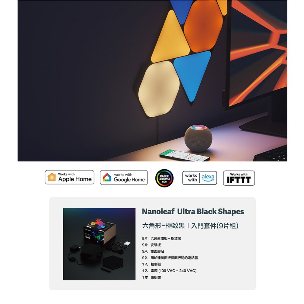 Works withApple Homeworks withGoogle HomeRAZERCHROMAworks alexawithWorks withIFTTTNanoleaf Ultra Black Shapes六角形-極致黑入門套件(9片組)9片 六角形燈板-極致黑9片安裝板9入 雙面膠貼9入 用於連接面板與面板的連結器1入 控制器1入電源(100VAC-240VAC)1本說明書
