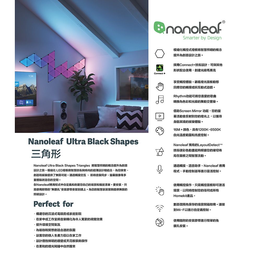 1:34Connect +Smarter by Design模組化觸控式燈板智慧照明的概念提升為創意設計之旅。採用Connect+技術設計,可與其他形狀配合使用,創建光線馬賽克Nanoleaf Ultra Black Shapes三角形Nanoleaf Ultra Black Shapes Triangles 智慧照明的概念提升為創意設計之旅。模組化 LED燈板將智慧技術與時尚的超薄設計相結合,為您探索創造和娛樂提供了無限可能。通過觸摸交互即時音樂同步、等多重體驗改造您的空間。Nanoleaf應用程式中自定義和您自己的場景和播放清單。要安裝,只需使用附的無安装带安装到牆上。為您的智慧家居裝飾提供無限的照明設計。Perfect for構建您的沉浸式電競或家庭影院在家中或工作室將音樂轉化為令人驚歎的視覺效果提升環境空間氣氛為瑜珈和創造合適的氛圍享受觸控體驗。觀看燈光面板動態回應您的觸摸或玩互動式遊戲。Rhythm功能可將您喜愛的歌曲為色彩和光線的舞動交響樂。借助Screen Mirror 功能,您的幕活動會反射到您的燈光上,獲得身臨其境的娛樂體驗。16M+颜色,具有1200K-6500K白光溫度範圍和亮度控制。NanoleafLayoutDetect技術使彩色動畫能夠根據您的確局在面板之間智慧流動。通過觸摸、語音助手、Nanoleaf 應用程式、手動控制器等進行靈活控制。使用觸控操作,只需觸控面板即可激活場景,以同時控制您的任何或所有Homekit產品。數百個預先保存的場景開箱即用。連接到Wi-F以進行自定義控制。使用隨附的安装膠帶進行簡單的免鑽孔安裝。設置您的個人區以在家工作設計個性鮮明的牆壁或天花板裝飾傑作·在柔和的燈光鬧鐘中自然醒來