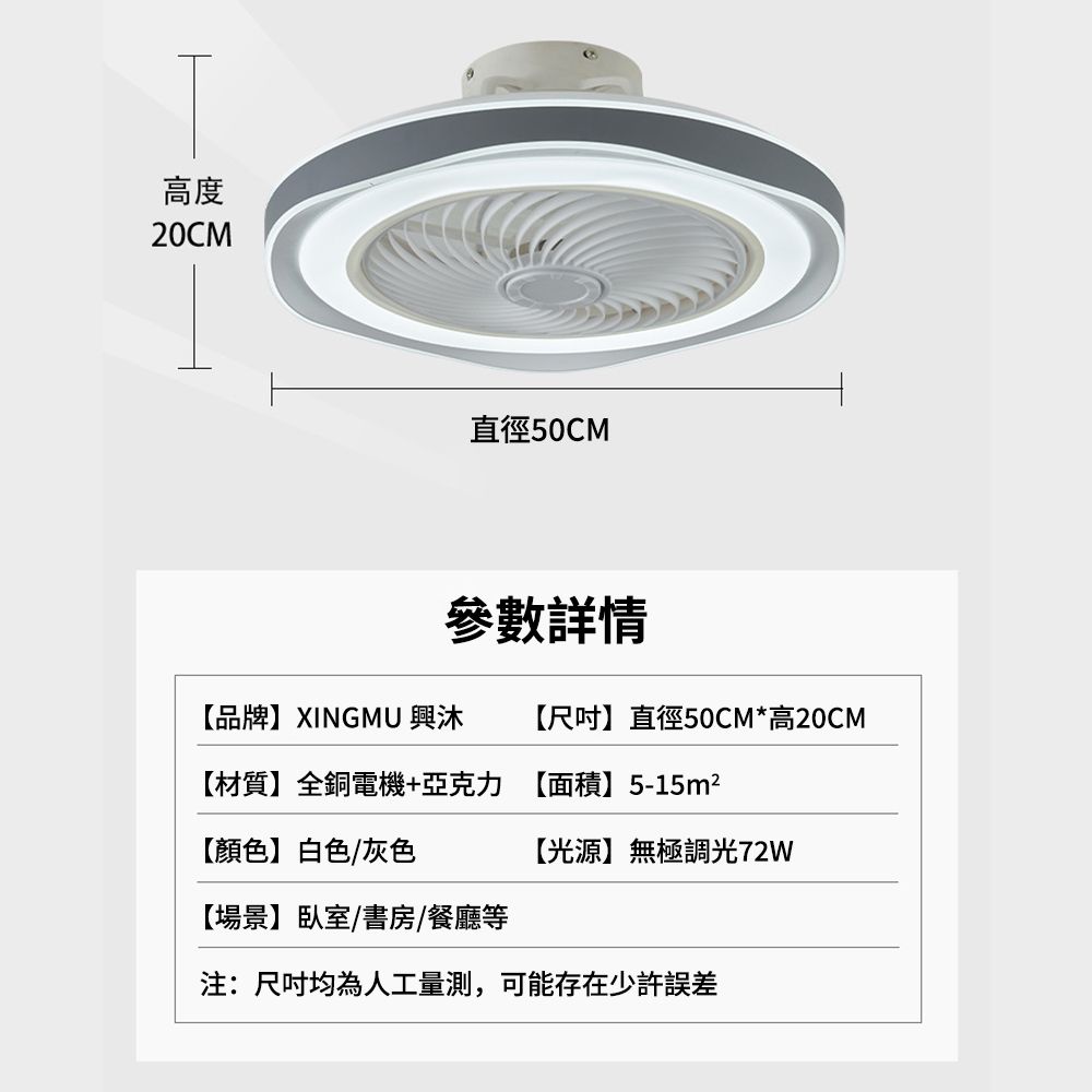 高度20CM直徑50CM【品牌】XINGMU 興沐【尺吋】直徑50CM*高20CM【材質】全銅電機+亞克力 【面積】5-15m²【顏色】白色/灰色【光源】無極調光72W【場景】臥室書房/餐廳等注:尺吋均為人工量測,可能存在少許誤差