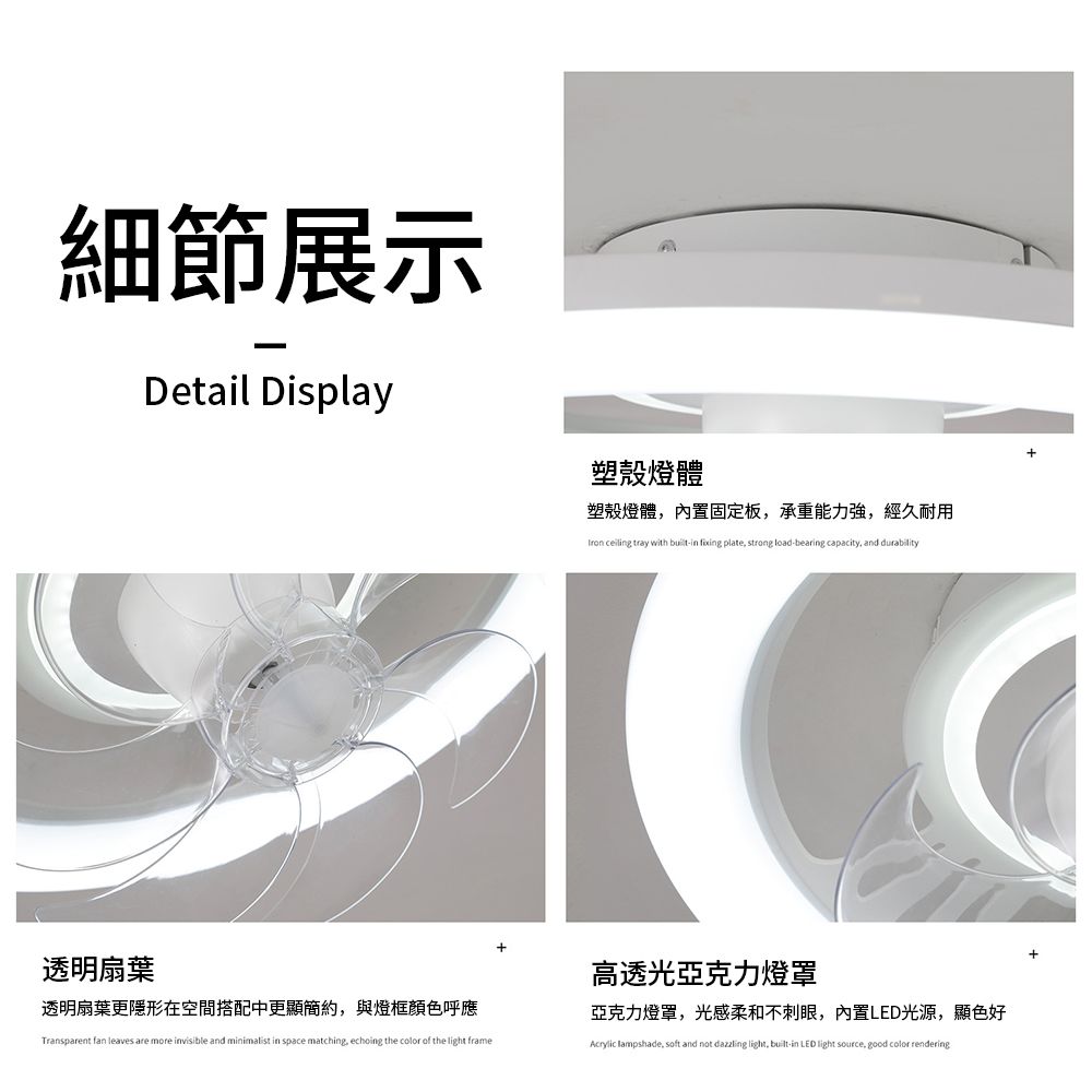 細節展示Detail Display塑殼燈體塑殼燈體,內置固定板,承重能力強,經久耐用tron ceiling tray with builtin fixing plate, strong load-bearing capacity, and durability透明扇葉透明扇葉更隱形在空間搭配中更顯簡約,與燈框顏色呼應Transparent fan leaves are more invisible and minimalist in space matching, echoing the color of the light frame高透光亞克力燈罩亞克力燈罩,光感柔和不刺眼,內置LED光源,顯色好Acrylic lampshade, soft and not dazzling light, built-in LED light source, good color rendering