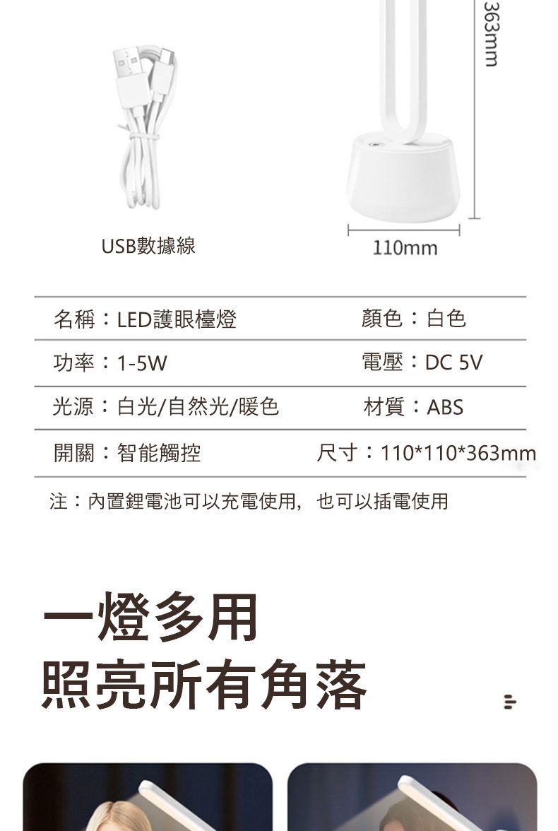 USB數據線110mm363mm名稱LED護眼檯燈顏色:白色功率:1-5W電壓:DC 光源:白光/自然光/暖色材質:ABS開關:智能觸控尺寸:110*110*363mm注:內置鋰電池可以充電使用,也可以插電使用一燈多用照亮所有角落