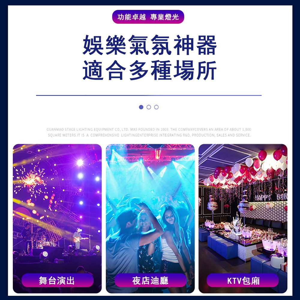功能卓越 專業燈光娛樂氣氛神器適合多種場所GUANMAO STAGE LIGHTING EQUIPMENT CO, LTD WAS FOUNDED IN 2003 THE COMPANYCOVERS AN AREA OF ABOUT 1,000SQUARE METERS. IT IS A COMPREHENSIVE LIGHTINGENTERPRISE INTEGRATING R&D, PRODUCTION, SALES AND SERVICE.舞台演出夜店迪廳KTV包廂