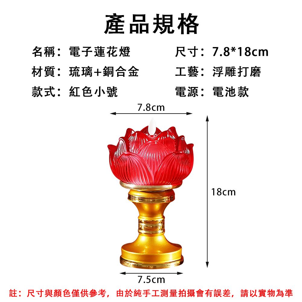 產品規格名稱:電子蓮花燈材質:琉璃+銅合金款式:紅色小號7.8cm尺寸:7.8*18cm工藝:浮雕打磨電源:電池款18cm7.5cm註:尺寸與顏色僅供參考,由於純手工測量拍攝會有誤差,請以實物為準