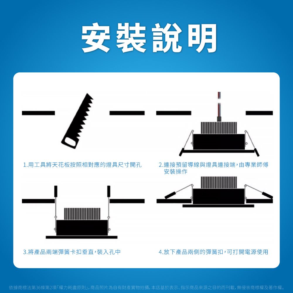 安裝說明1.用工具將天花板按照相對應的燈具尺寸開孔2.連接預留導線與燈具連接端,由專業師傅安裝操作3.將產品兩端彈簧卡扣垂直,裝入孔中4.放下產品兩側的彈簧扣,可打開電源使用依據商標法第36條第2項權力耗盡原則」,商品照片為自有財產拍攝,本店基於表示、指示商品來源之目的而刊載,無侵害商標權及著作權。
