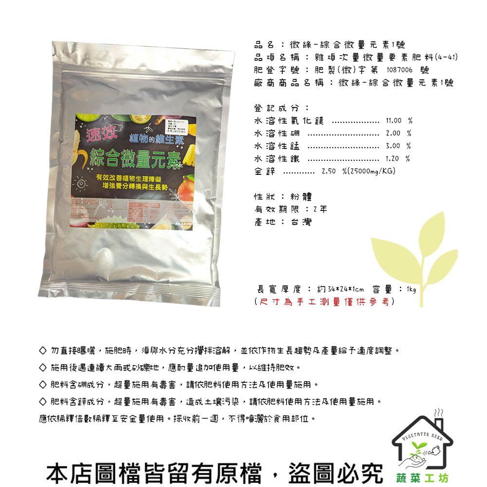 品名:微綠-綜合微量元素1號品項名稱:雜項次量微量要素肥料(4-41)肥登字號:肥製(微)字第1087006 號廠商商品名稱:微綠-綜合微量元素1號登記成分:水溶性氧化鎂11.00 %速植物的維生素水溶性硼2.00 %綜合微量元素水溶性錳水溶性鐵全鋅3.00 %1.20 %2.50%(25000mg/KG)有效改善植物生理障礙增強養分轉換與生長勢。性狀:粉體有效期限:2年產地:台灣長寬厚度 : 約34*24*1cm 容量:1kg(尺寸為手工測量僅供參考)◇勿直接曝曬施肥時,須與水分充分攪拌溶解,並依作物生長趨勢及產量給予適度調整。◇ 施用後遇連續大雨或砂礫地,應追加使用量,以維持肥效。◇ 肥料含硼成分,超量施用有毒害,請依肥料使用方法及使用量施用。◇ 肥料含鋅成分,超量施用有毒害,造成土壤污染,請依肥料使用方法及使用量施用。應依稀釋倍數稀釋至安全量使用。採收前一週,不得噴灑於食用部位。 SEED本店圖檔皆留有原檔,盜圖必究 蔬菜工坊