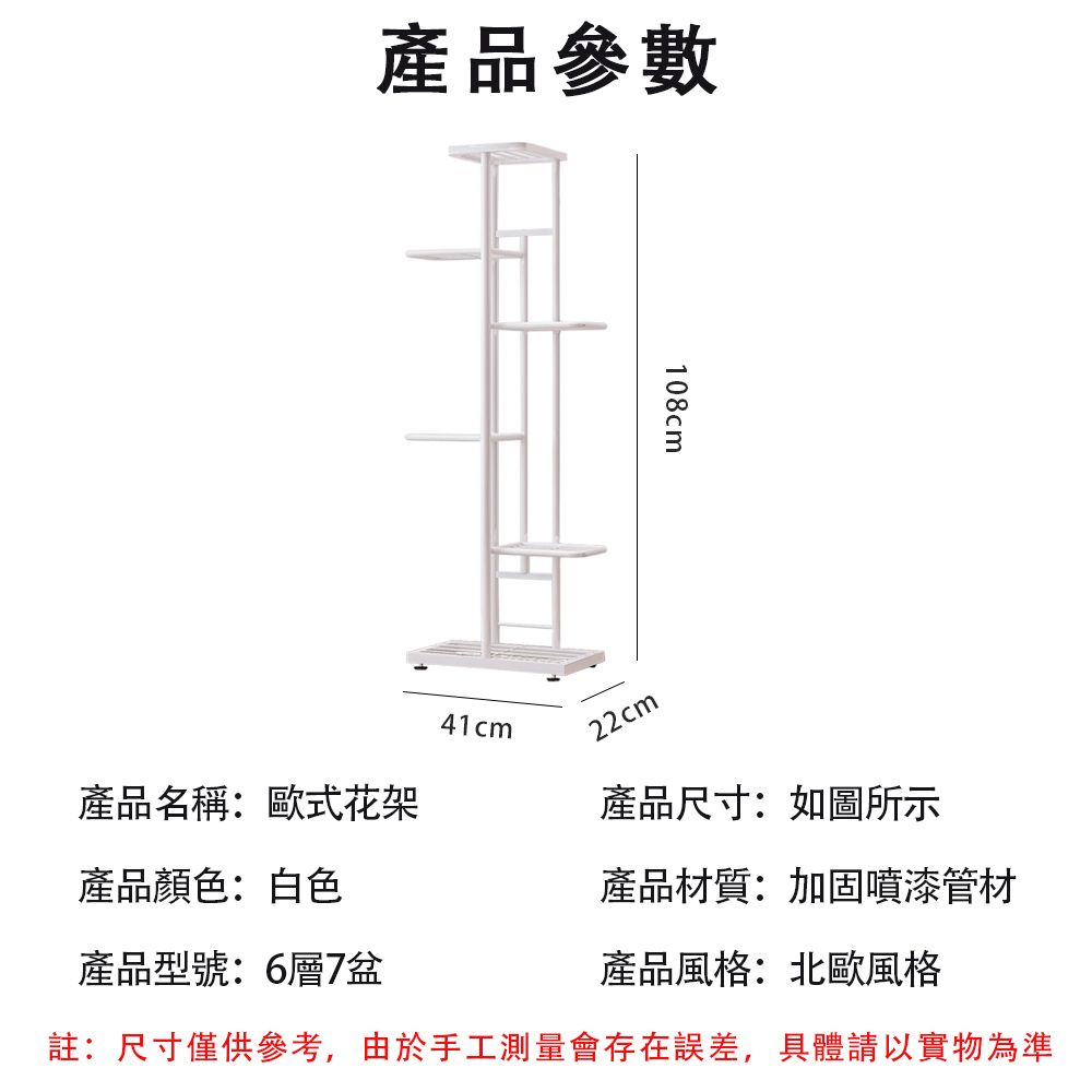 產品參數108cm41cm22cm產品名稱:歐式花架產品尺寸:如圖所示產品顏色:白色產品材質:加固噴漆管材產品型號:6層7盆註:尺寸僅供參考,由於手工測量會存在誤差,具體請以實物為準產品風格:北歐風格