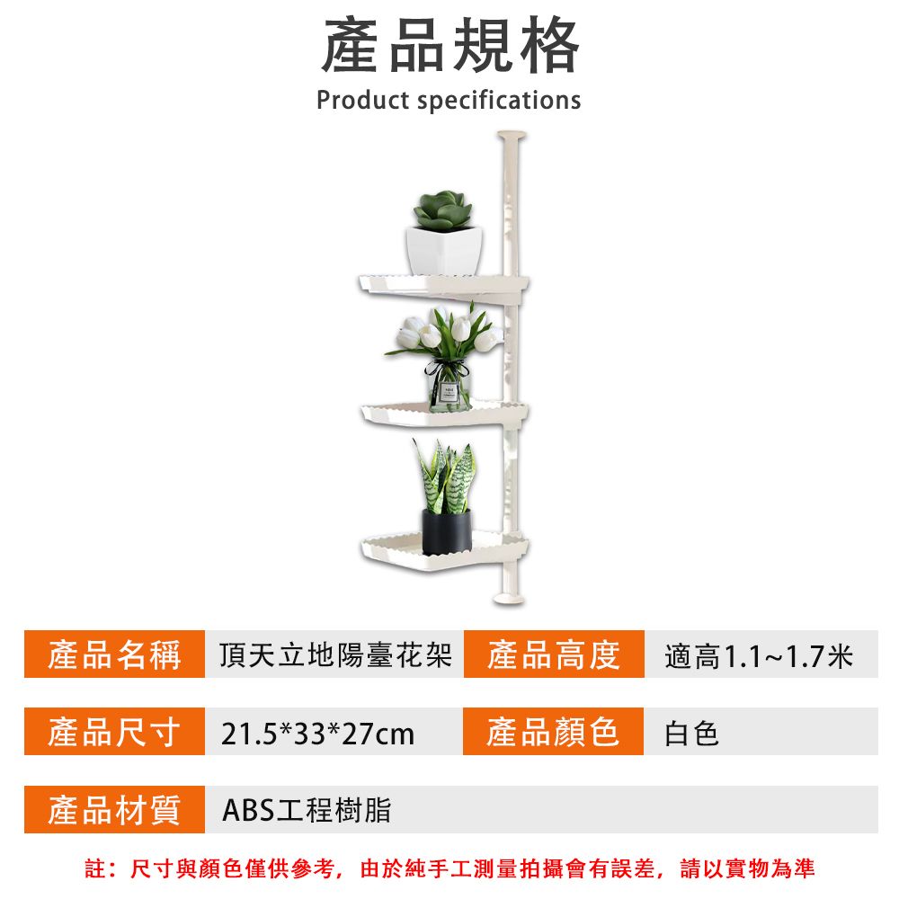 產品規格Product specifications產品名稱 頂天立地陽臺花架 產品高度適高1.1~1.7米產品尺寸 21.5*33*27cm產品顏色白色產品材質 ABS工程樹脂註:尺寸與顏色僅供參考,由於純手工測量拍攝會有誤差,請以實物為準