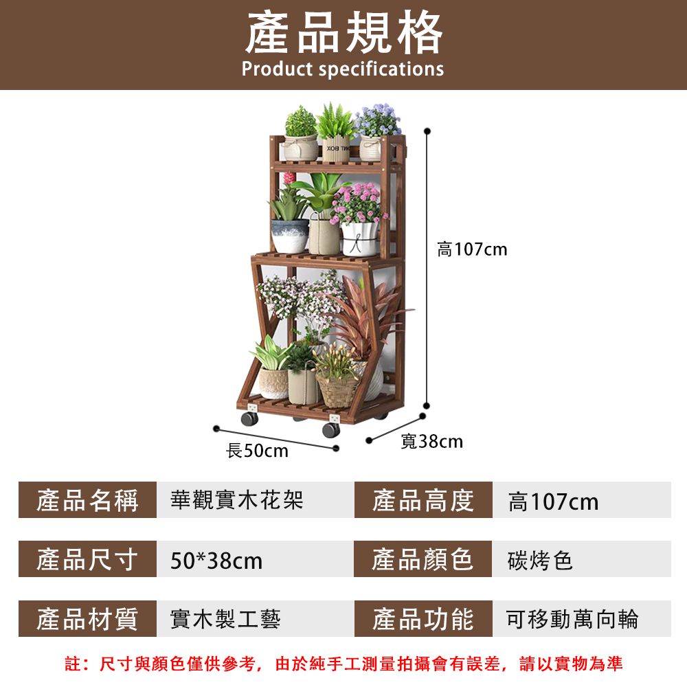 產品規格Product specifications 高107cm寬38cm長50cm產品名稱 華觀實木花架產品高度高107cm產品尺寸 50*38cm產品顏色碳烤色產品材質實木製工藝產品功能可移動萬向輪註:尺寸與顏色僅供參考,由於純手工測量拍攝會有誤差,請以實物為準