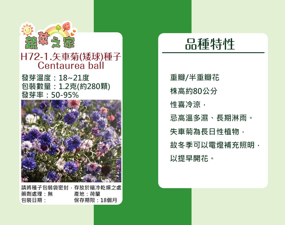 H72-1.矢車菊(矮球)種子Centaurea ball發芽溫度:18~21度包裝數量:1.2克(約280顆)發芽率:50-95%品種特性重瓣/半重瓣花株高約80公分性喜冷涼,忌高溫多濕、長期淋雨。請將種子包裝袋密封,存放於暗冷乾燥之處藥劑處理:無包裝日期:產地:荷蘭保存期限:18個月失車菊為長性植物,故冬季可以電燈補充照明,以提早開花。